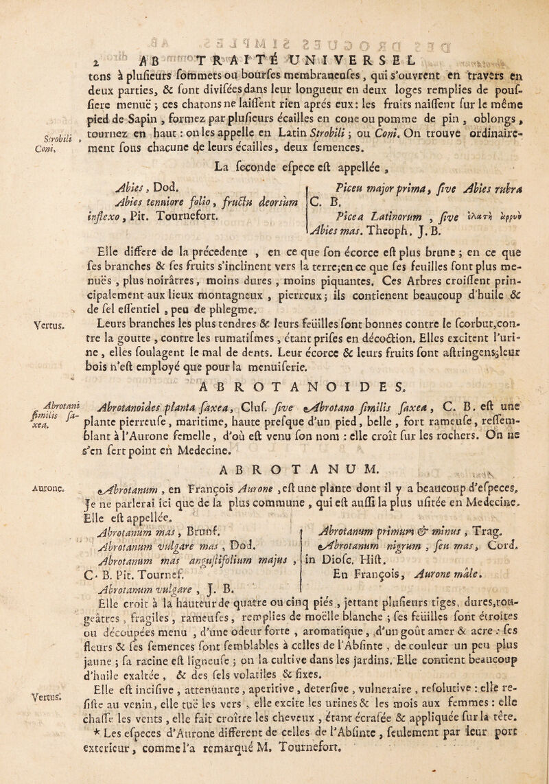 Sîrobili » Com» Vertus. Abrotmi fimilis fi¬ xe#,. Auronç. i j Vertus; 3 * , c 3 J 9 M I g ES O 3 o J? fi ? ■» <j 2, A B T R A I T É UNIVERSEL tons à plufieuîs fommetsou bomffes membraneufes, qui s’ouvrent en travers en deux parties, 8c font divifées dans leur longueur en deux loges remplies de pouf- fîere menue j ces chatons ne laiflent rien apres eux: les fruits naiffent fur le même pied de Sapin , formez par plufieurs écailles en cône ou pomme de pin , oblongs , tournez en haut : on les appelle en Latin Sîrobili ; ou Com. On trouve ordinaire» raent fous chacune 4e leurs écailles, deux femences. La fécondé efpece eft appellée , Abies, Dod. Abies îenmore folio, fniÜu deorsum inflexo, Pic. Tournefort. Piceu major prima, five Abies rubra C B. Vice a Latinorum , five th*?» ctppvo Abies mas. Thcopfi, J. B. Elle différé de la précédente , en ce que fon écorce eft plus brune ; en ce que fes branches 8c fes fruits s’inclinent vers la tcrre;cnce que fes feuilles font plus me¬ nues , plus noirâtres, moins dures , moins piquantes. Ces Arbres croiffent prin¬ cipalement aux lieux montagneux , pierreux j iis contienent beaucoup d’huile ÔC de fel effentiel , peu de phlegme. Leurs branches les plus tendres 8c leurs feuilles font bonnes contre le fcorbut,con- tre la goutte , contre les rumatifmes, étant prifes en décoéfcion. Elles excitent l’uri¬ ne , elles foulagent le mal de dents. Leur écorce 8c leurs fruits font aftringen&ileur bois h’eft employé que pour la menuiferie. AB ROTANOIDES. ' Abrotanoiâes planta faxea, Cluf. five ^Abrotano fimilis faxea, C. B. eft une plante pierreufe, maritime, haute prefque d’un pied, belle , fort rameufe, reffera- blant à l’Aurone femelle, d’où eft venu fon nom : elle croît fur les rochers. On ne s’en fert point en Medecine. ABROTANUM. ■ vfs çAbrotanum , en François Aurons , eft une plante dont il y a beaucoup d’efpeces. Je ne parlerai ici que de la plus commune , qui eft auflila plus ufitée en Medecine. Elle eftappellée. Ahrotanum mas, Brunf. Ahrotanum vulgare mas , Dod. Ahrotanum mas anmjlifolium majus , C* B. Fit. TourneE Ahrotanum ÿrimum & minus , Trag. Ahrotanum nigrum , feu mas, Cord. in Diofc. Hift. En François, Anrone male. Ahrotanum vulgare , J. B. Elle croit à îaliauteurde quatre ou cinq pies , jettant plufieurs tiges, dures,rou¬ geâtres , fragiles, rameufes, remplies de moelle blanche ; fes feuilles font étroites ou découpées menu , d’une odeur forte , aromatique, d’un goût amer 8c acre .• fes fleurs 8c les femences font fetnbl abies à celles de l’Abhnte , de couleur un peu plus jaune ; fa racine eft ligoeufe ; on la cultive dans les jardins. Elle contient beaucoup d’huile exaltée , ôc des Tels volatiles 8c Axes. Elle eft ineifive , atténuante, aperkive , deterflve , vulnéraire , refolutive : elle re- flfte au venin, elle tué les vers , elle excite les urines & les mois aux femmes : elle chafle les vents, elle fait croître les cheveux , étant écrafée & appliquée fur la tête. * Les efpeces d’Auroiie different de celles de l’Abfintc , feulement par leur porc extérieur, comme l’a remarqué M» Tournefort,