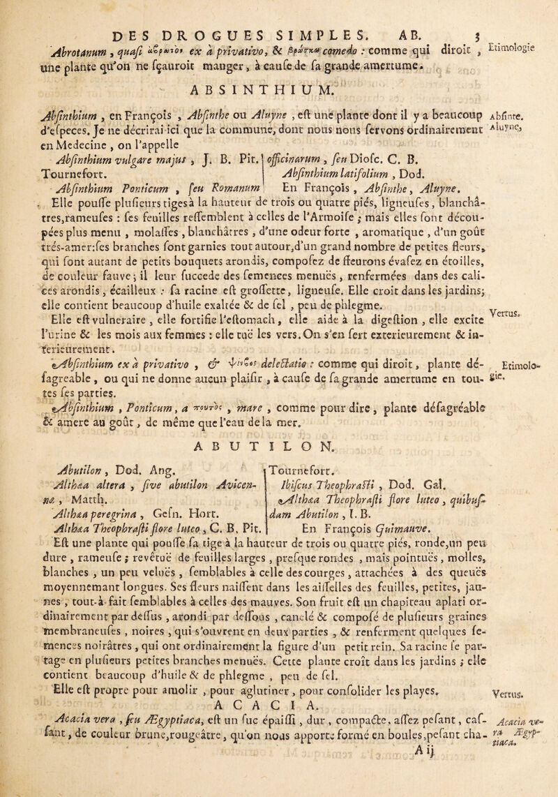 DES DROGUES SIMPLES. AB. f AbrotAmw , quafl *Çp»*bi ex a privative, ôc Pp*™® comedo : comme qui dirok , Etimologie une plante qu'on ne fçauroit manger, à caufe de fa grande amertume. A B S I N T H I U M. Abfînthïum , en François , Abfinthe ou Aluyne , eft une plante dont il y a beaucoup Abfînte. d’efpeces. Je ne décrirai ici que la commune, dont nous nous fervons ordinairement enMedecine , on l’appelle Abfinthium vulgaire majus , J. B. Pit. ojflcwàrum , feu Diofc, C. B. Tournefort. Abfwthium latifolium , Dod. Abfinthium Ponticum , feu Romanum En François, Abflnihe, Aluyne. , Elle pouffe plufieurs tigesà la hauteur de trois ou quatre pies, ligneüfes , blanchâ¬ tres,rameufes : fes feuilles reffemblent à celles de l’Armoife ; mais elles font décou¬ pées plus menu , molaffes, blanchâtres, d'une odeur forte , aromatique , d’un goût trés-amenfes branches font garnies tout autourjd’un grand nombre de petites fleurs* qui font autant de petits bouquets arondis, compofez de fleurons évafez en étoilîes, de couleur fauve j il leur fuccede des femcnces menues, renfermées dans des cali¬ ces arondis, écailleux : fa racine cft groffette, iigneufe. Elle croit dans les jardins; die contient beaucoup d’huile exaltée 8c de fel , peu de phlegme. Elle efl vulnéraire 9 elle fortifie i’eftomach, elle aide à la digeflion , elle excite erruS° S'uriné ôc les mois aux femmes : elle tue les vers.On s'en fert extérieurement & in¬ térieurement. , : \Abfinthium ex a privative , & deleBatie : comme qui diroit, plante dé- Etimolo- lagreable , ou qui ne donne aucun plaifir , à caufe de fa grande amertume en tou- S«ï. tes fes parties. pAbflnthium , Ponticum, a vovr'àç , mare , comme pour dire , plante défagréablc & ainere au goût, de même que l’eau delà mer. A B U T I L O N. Abutilon, Dod, Ang. Althaa altéra , five abutilon Avlcen- M > Matth. Althaa peregrina , Gefn. Hoir. Althaa Theophrafli flore lutco , C. B, Pit. Tournefort. ibifeus Theophraïli , Dod. Gai. <iAlthœa Theophrœfli flore luteo , quibufi dam Abutilon , I. B. En François (fui mauve. Efl une plante qui pouffe fa tige à la hauteur de trois ou quatre pies, ronde,un peu dure , rameufe ; revêtue de feuilles larges, prefque rondes , mais pointues, molles, blanches , un peu velues , femblables à celle des courges, attachées à des queues moyennemant longues. Ses fleurs naiffent dans les aiifeües des feuilles, petites, jau¬ nes , tout*à-fait femblables à celles des mauves. Son fruit efl un chapiteau aplati or¬ dinairement par deffus , arondi par deffous , canclé ôc compofé de plufieurs graines membraneufes , noires , qui s’ouvrent en deux parties , ôc renferment quelques fe- rnences noirâtres, qui ont ordinairement la figure d’un petit rein. Sa racine le par¬ tage en plufieurs petites branches menues. Cette plante croît dans les jardins ; clic contient beaucoup d’huile Ôc de phlegme , peu de fel. Elle efl propre pour amoiir , pour aglutîner , pour con.folider les playes. Vernis. ACACIA. Acacia ver a , feu Ægyptiaca, efl un fuc épaiffi , dur , compacte, affez pefant, caf- Acacia ve* faut, de couleur brune,rougeâtre, qu’on nous apporte formé en boules mefant cha- ra — •’ * ... me a* A ij