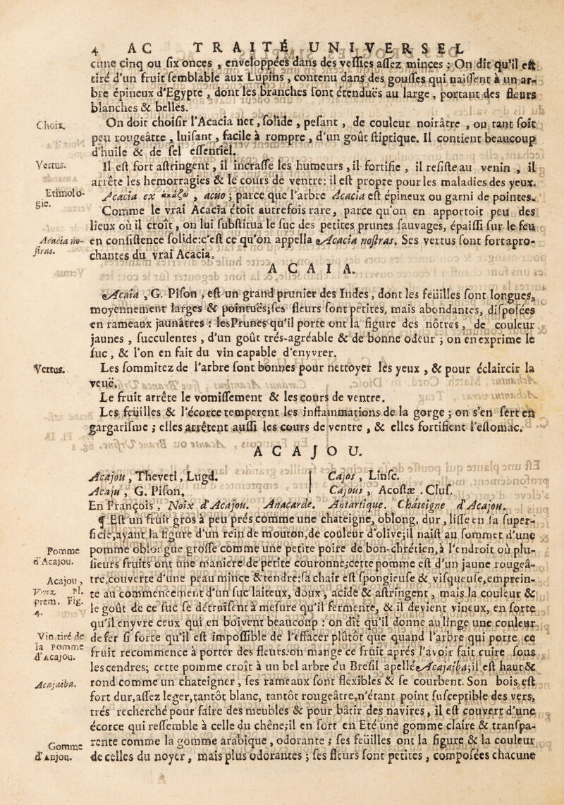 Choix. Vertus. Etilnolo- gic. Acacia no- ftras. Vertus. Pomme d‘Acajou. Acajou , Vr/ez Fl. prern. îig. 4- Vin tiré de la pomme <T Acajou. Acajatba. Gomme à' Anjou» 4 AC T R A, I T É U N I V^E R S frf. cune cinq ou fix onces , enveloppées dans des vefïies affez minces : On dit qu’il eît tiré d’un fruit femblable aux Lupins, contenu dans des gouftes qui naitTent à un ar¬ bre épineux d'Egypte , dont les branches font étendues au large, portant des fleurs blanches ôc belles. On doit choîflr l’Acacia net, folide , pefant , de couleur noirâtre , ou tant foie peu rougeâtre , îuifant , facile à rompre , d’un goût ftiptique. Il contient beaucoup dliuile Ôc de (cl dTentiel. Il eft fort allongent, il incraffe les humeurs, il fortifie , il refifteau venin , il arrête les hémorragies & le cours de ventre: il cil propre pour les maladies des yeux» JçACta ex y acuo ; parce que l’arbre Acacia eft épineux ou garni de pointes» Comme le vrai Acacia étoit autrefois rare , parce qu’on en apportoit peu des lieux où il croît, on lui fubftitua le fuc des petites prunes fauvages, épaifli fur le feu en confidence folidex’efï ce qu’on appella ^Acacia rnjlras. Ses vertus font fortapro- chantes du vrai Acacia, A C A î A. ■s-■- . • 03 îUî mot üî 'Ai•• • .. ' . tAciïta , G. Pifon , eft un grand prunier des Indes, dont les feuilles font longue^ moyennement larges ôc pointues* fea fleurs font petites, mais abondantes, difpofées tn rameaux jaunâtres : lesPrunes qu’il porte ont la figure des nôtres, de couleur jaunes , fucculentes, d’un goût trés~agréabie & de bonne odeur ; on enexprime le fuc , & l’on en fait du vin capable d’enyvrer. Les fommitezde l’arbre font bonnes pour nettoyer les yeux , ôc pour éclaircir la veuë. toD v tV Le fruit arrête le vomiffement ôc les cours de ventre. Les feuilles Ôc l’écorce temperent les inflammations de la gorge ; on s’en ferten gargarifme ,* elles arrêtent aufli les cours de ventre % ôc elles fortifient l’eftomac. I m * ■ ' * Acajou. /os , Lin fc. Cajous y Acoftæ .Cluf. >nQiQ° . . „ y 1 , s _ g , .Acajou y Theveti, Lugd. Abaju y G. Pifon, En François , Noix â' Acajou. Anacarde. Aniàrtlque. Chateigne A Acajou. i Eft un fruir gros à peu prés comme une chateigne, oblong, dur, lifte en (a fuper- ficie,ayant la figure d’un rein de mouron,de couleur d olivejil naift au foromet d’une pomme obiorgue grofle comme une petite poire de bon-chrétien,à l’endroit où phi- fieurs fruits ont une maniéré de petite couronne,*cette pomme eft d’un jaune rouge⬠tre,couverte d’une peau mince &tendre:fa chair eft fpongieufe ÔC vifqueufe,emprein- te au commencement d’un fuc laiteux, doux , acide ôc aftringent, mais la couleur ôc le goût de ce fuc fe détroifent à mefure qu’il fermente, Ôc il devient vineux, en forte qu’il enyvre ceux qui en boivent beaucoup : on du qu’il donne au linge une couleur defer fi forte qu’il eft impoflîble de l’effacer plutôt que quand l’arbre qui porte ce fruit recommence à porter des fleurs.-dti mangé ce fruit apres l’avoir fait cuire fous les cendres; cette pomme croît à un bel arbre du Brefil apelIée//r^/Wé4;il eft hautôc rond comme un chateigner, fes rameaux font flexibles & fe courbent. Son bois eft fort dur,affez léger,tantôt blanc, tantôt rougeâtre,n’étant point fufceptible des vers, très recherché pour faire des meubles 6c pour bâtir des navires, il eft couvert d’une écorce qui reflemble à celle du chêne,-il en fort en Eté une gomme claire ôc tranfpa- rente comme la gomme arabique, odorante ,* fes feuilles ont la figure ôc la couleur de celles du noyer, niais plus odorantes ; fes fleurs font petites, composées chacune