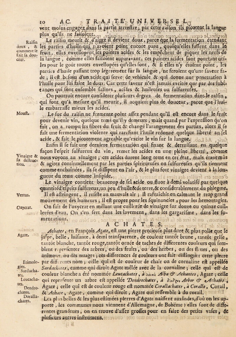 Raifin doux , & comment fc fait fà dou¬ ceur. Mouft. Vinaigre & fa ddtr ac¬ tion. Vertus* Oxycrat. Agate. Etimolo gies, - Sardacha- tes. Leucacha tes. Dendro chates. Doralla* .chares. vent nioinsçngage T R A i TE’ U N I V |%S E •ï <uX A/i .14 C* W* î£> «#31 Vÿ,/* Ci re; par cette raiion i •fl fstfp Wi35.8IÜ.îtI a les parties d C- s a S £4.1900 vec5si . _ ^ ncore papq^qqpiquc fruit,. elles euvellopem^fes pointes acides 6c les empêchent de piquer les nerfs de la langue , Comme elles railoient auparavant, ces pointes acides font pourtant uti¬ les pour le goût toutes envellopées qu’elles font, 6c fi elles n*y écoient point, les parties d’huile paflant trop légèrement fur là langue , ne feroienc qu’une faveur fa¬ de j il eft b-foin d’un acide qui ferve de véhiculé 6c qui donne une pénétration à l’huile pour lui faire le doipy Çar cette faveur n'eft jamais excitée que par des (ub£- tances qui font enfembîe falines * acides 6c huileufes ou fulfurcufes.., f]3 On pourroit encore confiderer plufieurs degrez de fermentation dans le raifin, qui font qu’à mefure qu'il meurit, il acquiert plus de douceur, parce que l’hui¬ le embarralfe mieux les acides. .yfuM èrr? Le fuc du raifin ne fermente point allez pendant qu’il eft encore dans le fruit pour devenir vin, quelque terris qu’il y demeure ; mais quand par l’expreffion qu’on fait, an a rompu les fibres du fruit 6e changé l’arangement des parties, alors H fe fait une fermentation violente qui raréfiant l'huile redonne quelque liberté au fei acide , 6c fait le picotement agréable qu’excite le vin fur la langue. e Enfin il fe fait une dernicre fermemauén qui fixant 6c detruifant m quelque façon Tefprit fui fur eux du vin, remet les acides en une pleine liberté, comme nous voyons au vinaigre j ccs acides durent long tems en cet état, mais étanr;mûs 6c agitez continuellement par les parties fpiritueufes ou fulfureufes qu’ils tiennent comme enchaînées, ils fe diflîpent en l’air, 6c le plus fort vinaigre devient à la Ion-* joueur du tems comme infipide. ; .gsb gallîü^l ass smA Le vinaigre contient beaucoup de fel acide ou fluor à demi volatifé par quelque quantitéd’efprits fulfureux,un peu d’huile&de terre,6c confiderablement du phlegmf. Il eft aftringent, il refifte au mauvais air ; il rafraîchit en calmant le trop grand mouvement des humeurs ; il eft propre pour les fquinancies * pour les hémorragies. Gn fait de l’oxycrat en mêlant une cuillerée de vinaigre fur douze ou quinze cuil¬ lerées d’eau. On s’en fert dans les lavcmens, dans les gargarifme , dans les fo¬ mentations. « m sb sô sîlîüsVi) éE miel-no «nonino® ^ A C H A T. ,E ,-S, 31|oc[ m moq 9iiT s>b.'sTujI Achates, en Yx&pço}? Agate> eft une pierre predeufe plus dure & plus polie que le jafpe, belle , luifantc, à demi tranfparente, de couleur tantôt brune , tantôt grife , tantôt blanche, tantôt rouge,tantôt ornée de taches de differentes couleurs qui fe râ¬ ble m r prdenter des arbres, ou des fruits, ou des herbes , ou des fleurs , ou des animaux ou dis nuages ; ces différences de couleurs ont fait diftingucr cette pierre par differents nom ; celle qui eft de couleur de chair ou de cornaline eft appelléo Sardachates, camrne qui dirait Agate mêlée avec de la cornaline ; celle qui eft de couleur blanche a été nommée Leucachates, à u»** Atta & Acharnes, Agate $ celle qui représente un arbre eft appellée TDendrocbates, à Arbor & lAchatës , Agate ; celle qui eft de couleur rouge eft nommée Corallachates, a Coratio, Corail, 6c Achate , Agate , comme qui diroit, Agate qui reffemble à du corail. Les pl us belles 6c les pluseftimées pierres d’Agate naiffent auxlndts,d où on les ap¬ porte , les communes nous viennent d'Allemagne, de Bohême ? elles font de diffe¬ rentes grandeurs, on en trouye d'affez groffes pour en faire des petits vafes, $£ pluficurs autres mftrumeas.