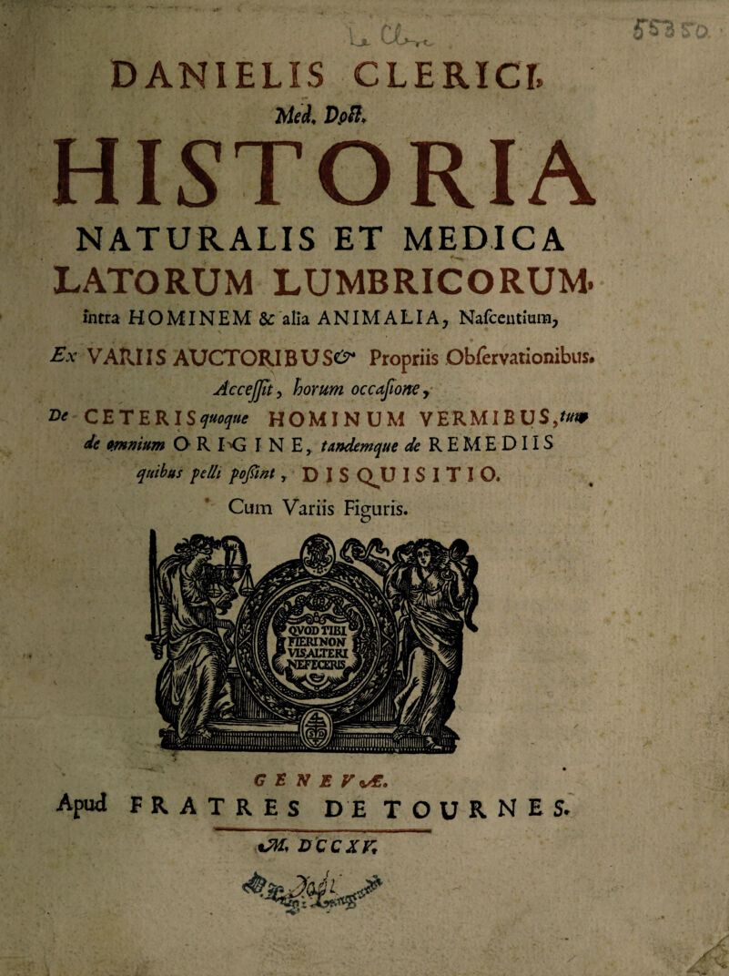 DANIELIS CLERICI. Med< Dpft* HISTORIA NATURALIS ET MEDICA LATORUM LUMBRICORUM. intra HOMINEM & alia ANIMALIA, Nafcentmm, Ex VAIUIS AUCTORI BUSe^ Propriis Obfervationibus. AcceJJit , horum occafione, Dt CETERIS quoque HOMINUM VERMIBUS,f/KP de omnium O R KJ I N E, tandem que de REMEDIIS quibus felit fofiint r D I S Q^U I S I T I O, Cum Variis Figuris. G E N E Apud FRATRES D E T O U R N E S. xM, occxr.