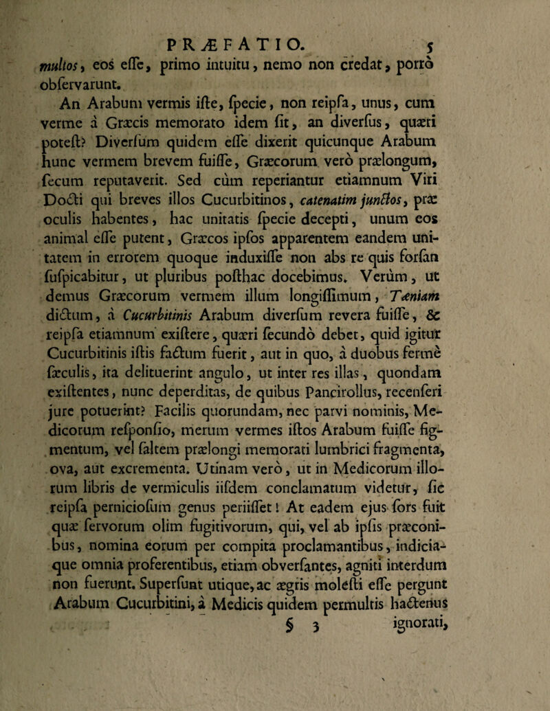 multosy eos efle, primo intuitu, nemo non credat, porro obfervarunt. An Arabum vermis ifte, fpecie, non reipfa, unus, cum verme a Grxcis memorato idem fit, an diverfus, quaeri poteft? Divcrfum quidem efle dixerit quicunque Arabum hunc vermem brevem fuifle, Graecorum vero praelongum, fecum reputaverit. Sed cum reperiantur etiamnum Viri Do£ti qui breves illos Cucurbitinos, catenatim junflos, pra: oculis habentes, hac unitatis (pecie decepti, unum eos animal efle putent, Graecos ipfos apparentem eandem uni¬ tatem in errorem quoque induxifle non abs re quis forfim fufpicabitur, ut pluribus pofthac docebimus. Verum, ut demus Graecorum vermem illum longiflimum, Tiniam di&um, a Cucurbitinis Arabum diverfom revera fuifle, 6c reipfa etiamnum exiftere, quaeri fecundo debet, quid igitut Cucurbitinis iftis faftum fuerit, aut in quo, a duobus ferrne feculis, ita delituerint angulo, ut inter res illas, quondam exiftentes, nunc deperditas, de quibus Pancirollus, recenferi jure potuerint? Facilis quorundam, nec parvi nominis, Me¬ dicorum refponfio, merum vermes iftos Arabum fuifle fig¬ mentum, vel faltem praelongi memorati lumbrici fragmenta, ova, aut excrementa. Utinam vero, ut in Medicorum illo¬ rum libris de vermiculis iifdem conclamatum videtur, fic reipfa perniciofum genus periiflet t At eadem ejus fors fuit qua: fervorum olim fugitivorum, qui, vel ab ipfis praeconi¬ bus, nomina eorum per compita proclamantibus, indicia¬ que omnia proferentibus, etiam obverfantes, agniti interdum non fuerunt. Superfunt utique, ac aegris molefti efle pergunt Arabum Cucurbitini, a Medicis quidem permultis ha&erius § 3 ignorati.