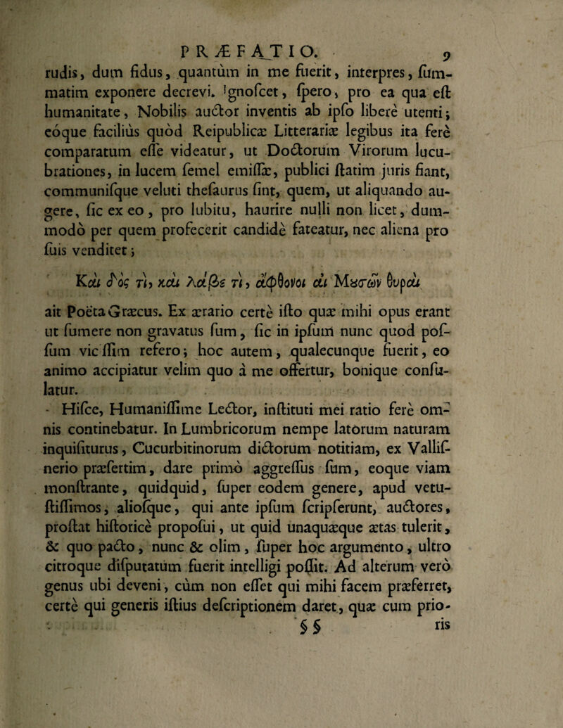 rudis, dum fidus, quantum in me fuerit, interpres, fiim- matim exponere decrevi. ignofcet, (pero, pro ea qua eft humanitate, Nobilis au6tor inventis ab ipfo libere utenti; eoque facilius quod Reipublicx Litteraria legibus ita fere comparatum effe videatur, ut Do&orum Virorum lucu¬ brationes, in lucem femel emiflx, publici flatim juris fiant, communifque veluti thefanrus fint, quem, ut aliquando au¬ gere, ficexeo, pro lubitu, haurire nulli non licet, dum¬ modo per quem profecerit candide fateatur, nec aliena pro fuis venditet; KOLI KCU hctfe Th CUtydoVOl CLl GupOU ait Poeta Graecus. Ex orario certe ifto qux mihi opus erant ut fumere non gravatus fum, fic in ipfum nunc quod pof- fum vic ffim refero; hoc autem, qualecunque fuerit, eo animo accipiatur velim quo a me offertur, bonique confu- latur. Hifce, Humaniffime Le£tor, inftituti mei ratio fere om¬ nis continebatur. In Lumbricorum nempe latorum naturam inquifiturus, Cucurbitinorum di&orum notitiam, ex Vallif nerio praffertim, dare primo aggreffus Ium, eoque viam monftrante, quidquid, fuper eodem genere, apud vetu- ftiflimos, aliofque, qui ante ipfum fcripferunt, au&ores, proftat hiftorice propofui, ut quid unaquaque a:tas tulerit, 6c quo pa£to, nunc & olim , fuper hoc argumento, ultro citroque difputatum fuerit intelligi po(Iit. Ad alterum vero genus ubi deveni, cum non effet qui mihi facem prafferret, certe qui generis iftius defcriptionem daret , qua: cum prio- §§ ris