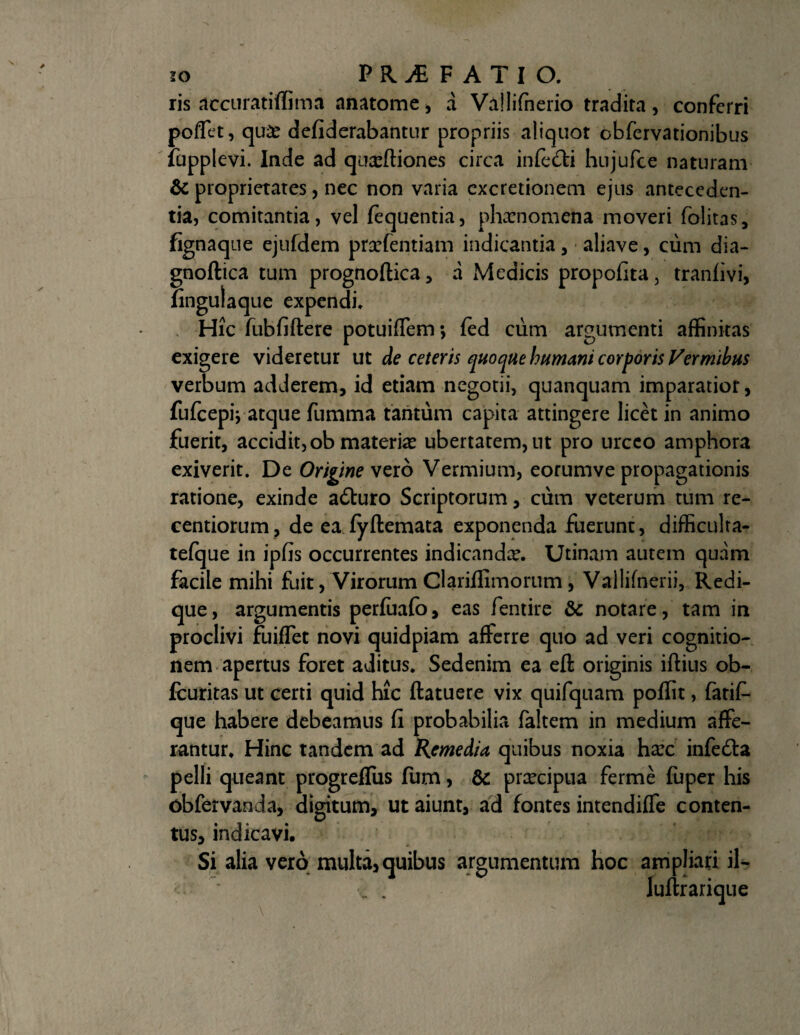 ris accuratiffima anatome, a Va!lifnerio tradita, conferri poffet, qu& defiderabantur propriis aliquot obfervationibus iupplevi. Inde ad qusftiones circa infe&i hujufce naturam & proprietates, nec non varia cxcretionem ejus anteceden¬ tia, comitantia, vel fequentia, phxnomena moveri folitas, fignaque ejufdem prsefentiam indicantia, aliave, cum dia- gnoftica tum prognoftica, a Medicis propofita, tranfivi, fingulaque expendi, x Hic fubfiftere potuiffem*, fed ciim argumenti affinitas exigere videretur ut de ceteris quoque humani corporis Vermibus verbum adderem, id etiam negotii, quanquam imparatior, fufcepiV atque fumma tantum capita attingere licet in animo fuerit, accidit, ob materiae ubertatem, ut pro urceo amphora exiverit. De Origine vero Vermium, eorumve propagationis ratione, exinde adturo Scriptorum, cum veterum tum re- centiorum, de ea fyftemata exponenda fuerunt, difficulta- tefque in ipfis occurrentes indicandx. Utinam autem quam facile mihi fuit/Virorum Clariffimorum, Vailifnerii, Redi- que, argumentis perfuafo, eas fentire & notare, tam in proclivi fuiflet novi quidpiam afferre quo ad veri cognitio¬ nem apertus foret aditus» Sedenim ea eft originis iftius ob- fcuritas ut certi quid hic ftatuere vix quifquam poffit, fatit que habere debeamus fi probabilia faltem in medium affe¬ rantur, Hinc tandem ad Remedia quibus noxia hxc infetta pelli queant progreffus fum, &: praecipua ferme fuper his obfervanda, digitum, ut aiunt, ad fontes intendiffe conten¬ tus, indicavi. Si alia vero multa, quibus argumentum hoc ampliari iU •v • luftr arique