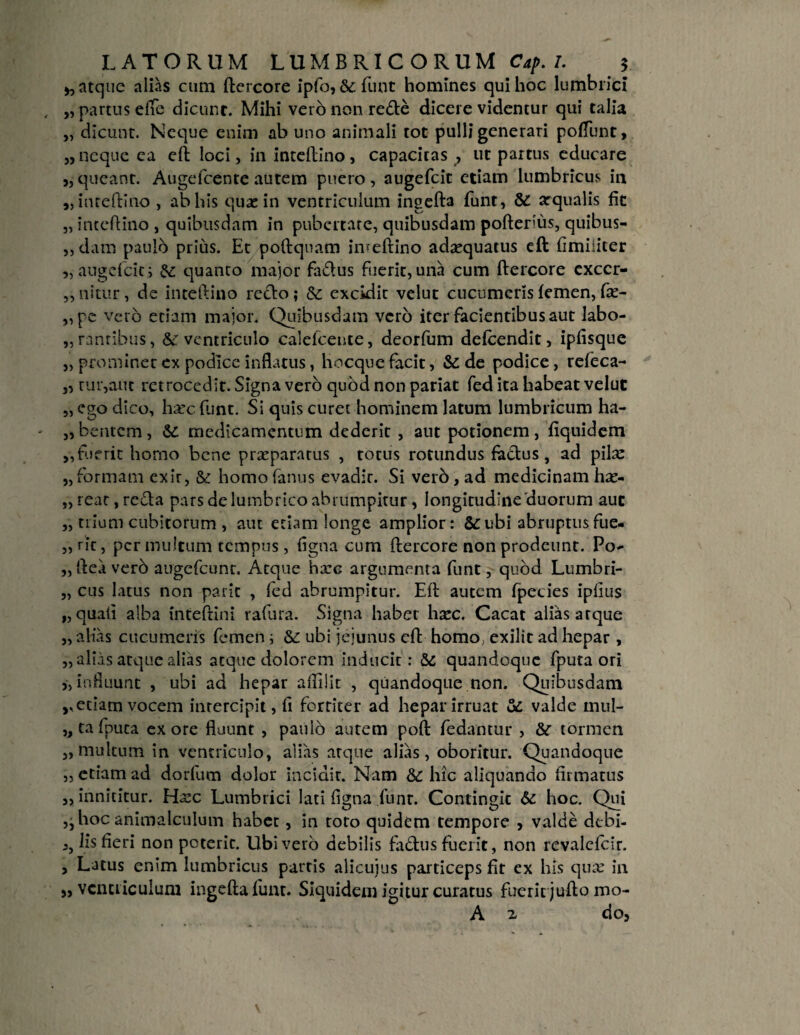 y, atque alias cum ftercore ipfo, & funt homines qui hoc lumbrici „ partus efTe dicunt. Mihi vero non rede dicere videntur qui talia „ dicunt. Neque enim ab uno animali tot pulli generari poliunt, „ neque ea eft loci, ininteftino, capacitas^ ut partus educare „ queant. Augefcente autem puero, augefeit etiam lumbricus in „inteftino , ab his quas in ventriculum ingefta funt, &: arqualis fit „ inteftino , quibusdam in pubertate, quibusdam pofterius, quibus- „ dam paulo prius. Ec poftqnam imeftino adaequatus eft fimiliter „ augefeit i & quanto major faflus fuerit, una cum ftercore exccr- ,,nitur, de inteftino reclo; & excidit velut cucumeris femen, fte- „pe vero etiam major. Quibusdam vero iter facientibus aut labo- „ranribus, &: ventriculo calefcence, deorfum defeendit, ipfisque j, prominet ex podice inflatus, hocquefacit, & de podice, refeca- „ rur,aut retrocedit. Signa vero qubd non pariat fed ita habeat velut „ ego dico, haec funt. Si quis curet hominem latum lumbricum ha- „ bentem, & medicamentum dederit , aut potionem, fiquidem ,,fuerit horno bene praeparatus , totus rotundus faftus, ad pilx „ formam exir, & homo famis evadir. Si vero, ad medicinam hae- „reat, refla pars de lumbrico abrumpitur, longitudine duorum auc „ trium cubitorum , aut etiam longe amplior: &ubi abruptusfue- „rit, permultum tempus, figna cum ftercore non prodeunt. Po^ „fteaverb augefcunr. Atque hxe argumenta funt, qubd Lumbri- „ cus latus non parit , fed abrumpitur. Eft autem fpecies ipfius „ quati alba inteftini rafura. Signa haber hxc. Cacat alias atque „ alias cucumeris femen i &: ubi jejunus eft homo, exilit ad hepar , „ alias atque alias atque dolorem inducit: & quandoque fputa ori >, influunt , ubi ad hepar aftilit , quandoque non. Quibusdam ,, etiam vocem intercipit, fi fortiter ad hepar irruat & valde mul- „ ta fputa ex ore fluunt , paulo autem poft fedantur , & tormen „ multum in ventriculo, alias arque alias, oboritur. Quandoque „ etiam ad dorfum dolor incidir. Nam &C hic aliquando firmatus ,, innititur. Hxc Lumbrici lati fisma funt. Contingit 6c hoc. Qui ,, hoc animalculum habet, in toto quidem tempore , valde debi- j, lis fieri non poterit. Ubi vero debilis fa&us fuerit, non revalefeir. , Latus enim lumbricus partis alicuius particeps fit ex his qux in ,, ventriculum ingefta funt. Siquidem igitur curatus fuerit jufto mo- A 1 do3