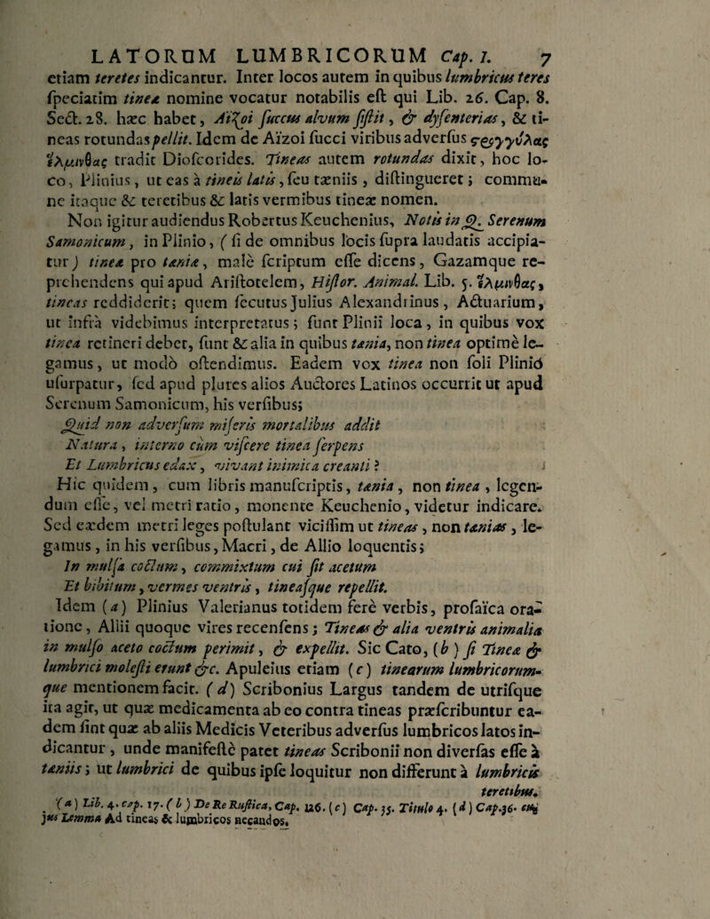 etiam tere/es indicantur. Inter locos aurem in quibus lumbricus teres fpeciatim tine*, nomine vocatur notabilis eft qui Lib. 2.6. Cap. 8. Sed. 28. hxc habet, A't\oi fuccus alvum jijlit, & dysenterias^ & ti¬ neas rotundas pellit. Idem de Aizoi fucci viribus adverfus r&yyvAcLs cX/uivQas tradit Diofcorides. Tineas autem rotundas dixit, hoc lo¬ co , Plinius, ut eas a tineis Utis, feu taeniis , diftingueret ; commu¬ ne itaque & teretibus &: latis vermibus tinea: nomen. Non igitur audiendus Robertus Keuchenius, Notis in Serenum Samonicum, in Plinio, ( fide omnibus locis fupra laudatis accipia¬ tur ) tinea pro tanta, male fcriptum efle dicens, Gazamque re¬ prehendens qui apud Ariftotelem, Hijlor. Animal. Lib. 5. irneas reddiderit; quem fecutus Julius Alexandrinus, Aduarium, ut infra videbimus interpretatus; funt Plinii loca, in quibus vox tinca retineri deber, funt &r alia in quibus unia, non tinea optime le¬ gamus, ut modo offendimus. Eadem vox tinea non foli Plinid ufurpatur, fcd apud pl.urcs alios Audores Latinos occurrit ut apud Serenum Samonicum, his verfibus, JHyid non adverCum mi feris 'mortalibus addit Natura, interno cum vifcere tinea ferpens Et Lumbricus edax, vivant inimica creanti ? * Hic quidem, cum libris manuferiptis, tanta , non tinea , legen¬ dum efle, vei metri ratio, monente Keuchenio, videtur indicare. Sed ea?dem metri leges poftulant viciilim ut tineas, non Unias , le¬ gamus , in his verfibus, Macri, de Allio loquentis; Jn mulfa cotium, commixtum cui Jit acetum Et libitum, vermes ventris, tineajcjue repellit. Idem (a) Plinius Valerianus totidem fere verbis, profaica ora¬ tione, Allii quoque vires recenfens; Tineas & alia ventris animalia in muljo aceto cotium perimit, & expellit. Sic Cato, {b ) Ji Tinea & lumbrici molejli erunt &c. Apuleius etiam (c) tinearum lumbricorum'- cfue mentionem facit. ( d) Scribonius Largus tandem de utrifque ita agit, ut quae medicamenta ab eo contra tineas praelcribuntur ea¬ dem fint qua: ab aliis Medicis Veteribus adverlus lumbricos latos in¬ dicantur , unde manifefte patet tineas Scribonii non diverfas efle 2 taniis; ut lumbrici de quibus iple loquitur non differunt a lumbricis teretibus» . (a) Lih- 4-CT- T7- (i) Pe Re Rufiica, Cap. (f) Cap. u. Titulo 4. Id) Cap.36- lemma Ad tincas & lumbricos necandos.