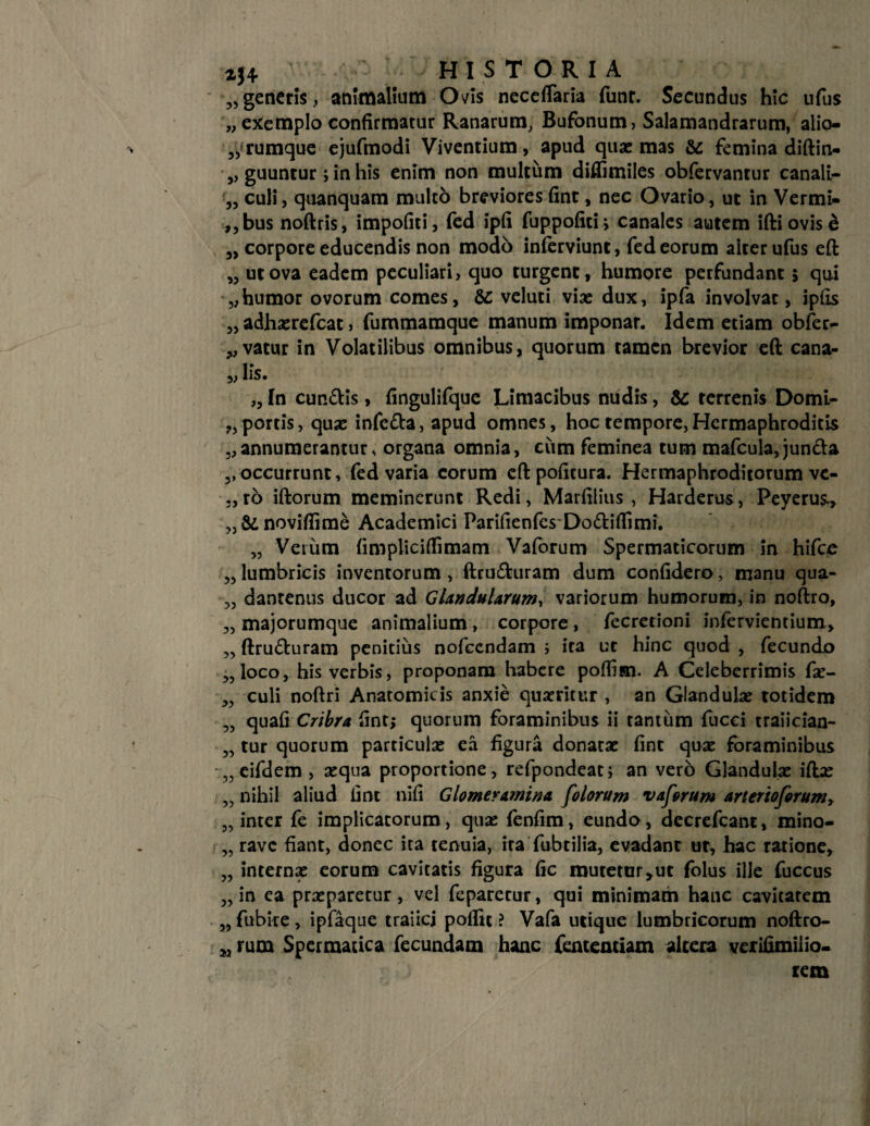 zj* HISTORIA „generis, animalium Ovis neceflaria funr. Secundus hic ufus „ exemplo confirmatur Ranarum, Bufonum, Salamandrarum, alio¬ rumque ejufmodi Viventium, apud qua: mas & femina diftin- guuntur; in his enim non multum diflimiles obfervantur canali¬ culi, quanquam multo breviores fint, nec Ovario, ut in Vermi- ,,bus noftris, impoliti, fed ipfi fuppofiti; canales autem ifti ovis & „ corpore educendis non modo inferviunt, fed eorum alter ufus eft „ ut ova eadem peculiari, quo turgent, humore perfundant 5 qui „humor ovorum comes, & veluti viae dux, ipfa involvat, iplis „ adhoerefeat, fummamque manum imponar. Idem etiam obfer- „ vatur in Volatilibus omnibus, quorum tamen brevior eft cana- 3, lis. 55 55 „ In eundis, fingulifque Limacibus nudis, & terrenis Domi- portis, quae infeda, apud omnes, hoc tempore,Hermaphroditis 5,annumerantur, organa omnia, cum feminea tum mafcula, junda 3, occurrunt, fed varia eorum eft pofitura. Hermaphroditorum vc- ,,ro iftorum meminerunt Redi, Marfiiius , Harderus, Peyerus, „&novifiime Academici Parifienfes Dodiflimi. „ Veium {implicidimam Vaforum Spermaticorum in hifce „ lumbricis inventorum , ftruduram dum confidero, manu qua- „ dantenus ducor ad Glandularum, variorum humorum, in noftro, „ majorumque animalium , corpore, fecretioni infervientium, ,, ftruduram penitius nofcendam ; ira ut hinc quod , fecundo „ loco, his verbis, proponam habere poflisn. A Celeberrimis foe- 3, culi noftri Anatomicis anxie quaeritur , an Glandulae totidem „ quafi Cribra fint; quorum foraminibus ii tantum fucci traiician- „ tur quorum particulae ca figura donatae fint quae foraminibus „ eifdem, aequa proportione, refpondeat; an vero Glandulae iftae „ nihil aliud iint nifi Glomeramina [olorum vaforum arterioforum, „ inter fe implicatorum, quae fenfim, eundo, decrefcant, mino- „ rave fiant, donec ita tenuia, ira fubtilia, evadant ut, hac ratione, „ internae eorum cavitatis figura fic mutetur,ut folus ille fuccus „ in ea praeparetur, vel feparerur, qui minimam hanc cavitatem 3, fubire , ipfaque traiicj pollit ? Vafa utique lumbricorum noftro- 3, rum Spermatica fecundam hanc fententiam altera verifimiiio- rem