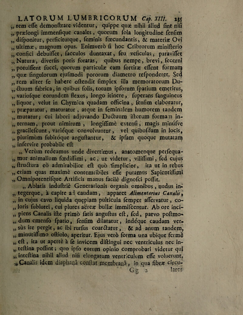 ,5 „ rem effe demonftrare videntur, quippe quas nihil aliud fint nifi „ pradongi immenfique canales, quorum fola longitudine fenfim 5) difponitur, perficiturque, feminis foecundantis, & materias Ovi „ ultimas, magnum opus. Enimvero fi hoc Cribrorum minifterio „ confici debuiffet, facculos duntaxat, feu veficulas, paravifiet „ Natura, diverfis poris foratas, quibus nempe, brevi, fecerni „ potuiflent fucci, quorum particulas eam fortitae effent formanj „ qux finguiorum ejufmodi pororura diametro refponderet. Sed rem aliter fe habere oftendit fimplex illa memoratorum Du¬ ctuum fabrica , in quibus folis, totum ipforum fpatium emeticus, „ variofque eorundem flexus, longo itinere, fuperans fanguineus „ liquor, velut in Chymica quadam officina , fenfim elaboratur, „ prasparatur, maturatur , atque in feminalem humorem tandem „ mutatur; cui labori adjuvando Du&uura iftorum forma n in¬ cernam, prout nimirum, longiflime extenfi, magis minufve „ gracilefcunt, varieque convolvuntur, vel quibufdam in locis, „ plurimum fubitoque anguflantur, &c ipfam quoque mutatam „ infervire probabile eft „ Verum redeamus unde divertimus, anatomenque perfequa- „ mur animalium faediffimi, ac, ut videtur, vililfimi, fed cujus „ ftru&ura eo admirabilior eft quo ‘fimplicipr, ita ut in rebus etiam quas maxime contemtibiles efle putamus Sapicntiffimj Omnipotentifque Artificis manus facile dignofei poflir. „ Ablatis induftrie Generationis organis omnibus, nudus in- „ tegerque, a capite ad caudam, apparet Alimentarius Canalis^ „ in cujus cavo liquida quapiam pulticula femper afTervatur, co- „ loris fublutei, cui plures aere# bullas immifeentur. Ab ore inci- „ plens Canalis ifte primo fatis anguftus eft, fed, parvo poftmo* „ dum cmenfo fpatio, fenfim dilatatur, indeque caudam ver* „ sus ire pergit, ac ibi rurfus coar&atur, &: ad anum tandem, „ minutiffimo oftiolo, aperitur. Ejus ver6 forma una ubique ferme „ eft , ita ut aperte a fe invicem diftingui nec ventriculus nec in- „ teftina poffint> quo ipfo eorum opinio comprobari videtur qui „ inteftina nihil aliud nili elongatum ventriculum efle voluerunt. „ Canalis idem diaphana conflat membrana , in qua fibras circu- G g z lares 5,