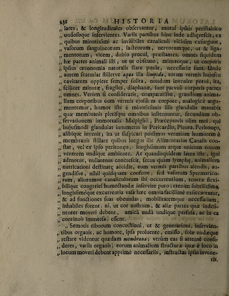 HI STOR IA lares, &: longitudinales obfervantur, motui ipfifis periftaltico undofoque in&rvientes. Variis partibus hinc inde adh^refeit, ex quibus minutisfimi ac invifibiles canaliculi vicisfim exfurgunt, vaforum fanguincorum, lacteorum, nervorumque, ut &; liga¬ mentorum , vicem, dubio procul, praftantes; omnes fiquidem has partes animali ifti, ut ut obfcuro, minutoque, ut corporis ipfius oeconomia naturalis ftare postit, ne cellaria: funt. Unde autem fcaturiat ftilletve aqua illa limpida,, totam vermis hujufce cavitatem oppiere femper folira, nondum invenire potui, ira, fcilicet minuta:, fragiles, diaphana:, funt parvuli corporis partes omnes. Verum fi confideratis, compararifve, grandium anima- „ lium corporibus cum vermis ejufdem corpore , analogice argu- mentemur, humor ifte e minutisfimis illis glandulis manabic qua: membranis plcrifque omnibus inlternuntur, fecundum ob- fervatiouem immortalis Malpighii, Praeceptoris olim mei, qui hujufmodi glandulas innumeras in Pericardio, Pleura, Peritoneo, „ alibique invenir; ita ut fufpicari posfimus vermium humorem e membranis ftillare quibus longus ille Alimentarius Canalis con¬ fiat, vel ex ipfo peritoneo, longisfimum arque unicum eorum „ ventrem undique ambiente. At quandoquidem latex ifie , igni „ admotus, nullatenus concrefcit, fecus quam lymph^, animalium „ nutricationi defttnat^ accidit, eum vermis partibus alendis, au- 55 gendifve , nihil quidquam conferre, fed vaforum Spermatico- rum, aliorumve canaliculorum ibi occurrentium, tenera flexi- bilique congeriei humedanda: infervire puro ; etenim fubtiiisfima, longisfime^que excurrentia vafa haec omnia facillime exficcarencur, &. ad fundiones fuas obeundas, mobilicatemque necefiariam, inhabiles forent, ni, ut cor noftrum , & alia: parces qua: indefi- nenter moveri debent, amica unda undique perfufa, ac in ea continuo immerfa, eflenr. „ Semotis ciborum concodioni, ut &: generationi, infervien- „tibus organis, ac humore, ipfa proluente, emiflo, fola: nudaeque „ reftare videntur quaedam membrana; verum eas fi attente confi- ,,deres, variis organis i eorum animalium ftrudura: quae e loco in ,, locum moveri debent apprime necefiariis, inftrudas ipfas invene- 33 33 33 33 33 33 33 33 33 33 33 33 >3 33 33 33 33 33 33 33 33 33 33