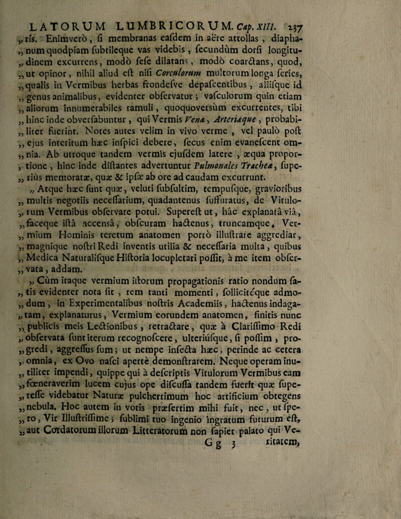 5, ris. Enimvero, (i membranas eafdem in aere attollas , diapha- „ num quodpiam fubtileque vas videbis , fecundum dorfi longitu- 5,dinem excurrens, modo fefe dilatans, modb coar&ans, quod, ,,ut opinor, nihil aliud eft nili Corculorum multorum longa feries, „qualis in Vermibus herbas frondefve depafcentibus, aliifque id „ genus animalibus, evidenter obfervatur; vafculorum quin etiam „ aliorum innumerabiles ramuli, quoquoversum excurrentes, tibi „ hinc inde obverfabuntur, qui Vermis Vena, Arteriaque , probabi- „ liter fuerint. Notes autes velim in vivo verme , vel paulo poft ,, ejus interitum haec infpici debere, fecus enim evanefeent om- „nia. Ab utroque tandem vermis ejufdem latere , aequa propor- , tione , hinc inde diftantes advertuntur Pulmonales Trachea, fupe- 3, rius memoratae, quae & ipfie ab ore ad caudam excurrunt. „ Atque haec funt quae, veluti fubfultim, tempufque, gravioribus 3, multis negotiis necefiarium, quadantenus fuffuratus, de Vitulo- 3, rum Vermibus obfervare potui. Supereftut, hac explanata via, „faceque ifta accensa, obfcuram ha61 enus, truncamque. Ver* „ mium Hominis terctum anatomen porto illuftrare aggrediar, „ magnique noftri Redi inventis utilia & neceffaria multa , quibus „ Medica Naturalifque Hiftoria locupletati poflit, a me item obfer- „ vata, addam. „ Cum itaque vermium iftorum propagationis ratio nondum fa- „ tis evidenter nota fit , rem tanti momenti, follicitcque admo- „ dum , in Experimentalibus noftris Academiis, hactenus indaga- „tam, explanaturus, Vermium eorundem anatomen, finitis nunc ,, publicis meis Le6tionibus, retraftare, quas a Clariifimo Redi „obfervata funt iterum recognofcere, ulteriufque, fi pofiim , pro- „ gredi, aggreflus fum; ut nempe infe&a hasc, perinde ac cetera omnia, ex Ovo nafei aperte demonftrarem. Neque operam inu- „ tiliter impendi, quippe qui a deferiptis Vitulorum Vermibus eam 5,focneraverim lucem cujus ope difcufla tandem fuerfc quae fupe- 3, refle videbatur Naturas pulcherrimum hoc artificium obtegens „ nebula. Hoc autem in votis praefertim mihi fuit, nec, utfpe- ,, ro, Vir IUuftriflime; fublimi tuo ingenio ingratum futurum eft, 3, aut Cordatorum illorum Litteratorum non fapiet palato qui Ve- G g 3 ritatem.