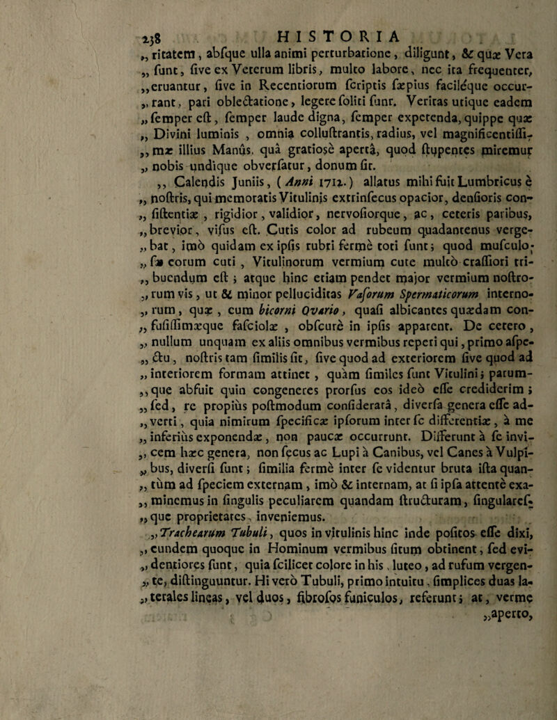 238 HISTORIA „ ritatcm , abfque ulla animi perturbatione , diligunt, & qux Vera „ funt, five ex Veterum libris, multo labore, nec ita frequenter, „eruantur, live in Recentiorum feriptis faspius facileque occuu- ,, rant, pari oble&atione, legere foliti funr. Veritas utique eadem „ femper eft, femper laude digna, femper expetenda, quippe qua: „ Divini luminis , omnia colluftrantis, radius, vel magnificentifli- ,, mx illius Manus, qua gratiose aperta, quod ftijpentes miremuj: „ nobis undique obverfatur, donum fir. ,, Calendis Juniis, ( Anni 1711.) allatus mihi fuit Lumbricus e ,, noftris, qui memoratis Vitulinis extrinfecus opacior, denfioris con- „ fiftentias , rigidior, validior, nervofiorque, ac, ceteris paribus, „brevior, vifus eft. Cutis color ad rubeum quadantenus verge- „bat, imb quidam ex ipfis rubri ferme toti funt; quod mufculo- „ f» eorum cuti , Vitulinorum vermium cute multo crafTiori tri- „ bucndum eft i atque hinc etiam pendet major vermium noftro- „ rum vis, ut & minor pelluciditas Veorum Spermaticorum interno- ,, rum, qux , cum bicorni Qvario, quafi albicantes quasdam con- „ fufiflimasque fafciolas , obfcure in ipfis apparent. De cetero , „ nullum unquam ex aliis omnibus vermibus reperi qui, primo afpe- „ «Stu, noftris tam fimiiis fit, five quod ad exteriorem five quod ad „ interiorem formam attinet , quam fimiles funt Vitulini» parum- ,,que abfuit quin congeneres prorfus eos ideo efle crediderim; „fed, re propius poftmodum confiderara, diverfa genera efle ad- ,,verti, quia nimirum fpecificx ipforum interfc differentia:, a me „ inferius exponenda:, non paucas occurrunt. Differunt a fe invi- cem hxc genera, non f^cus ac Lupi a Canibus, vel Canes a Vulpi- „ bus, diverfi funt; fimilia ferme inter fe videntur bruta ifta quan- „ tum ad fpeciem externam , imo & internam, at fi ipfa attente exa- ,, minemus in fingulis peculiarem quandam ftru&uram, fingularef* „quc proprietates, inveniemus. „ Trachearum Tubuli, quos in vitulinis hinc inde pofitos efle dixi, ,, eundem quoque in Hominum vermibus fitum obtinent, fed evi- „ dentiores funt, quia fcilicet colore in his, luteo, ad rufum vergen- ,, te, diftinguuntur. Hi vero Tubuli, primo intuitu, fimplices duas la- „ terales lineas, vel duos, fibrofos funiculos, referunt; at, verme »aperco.