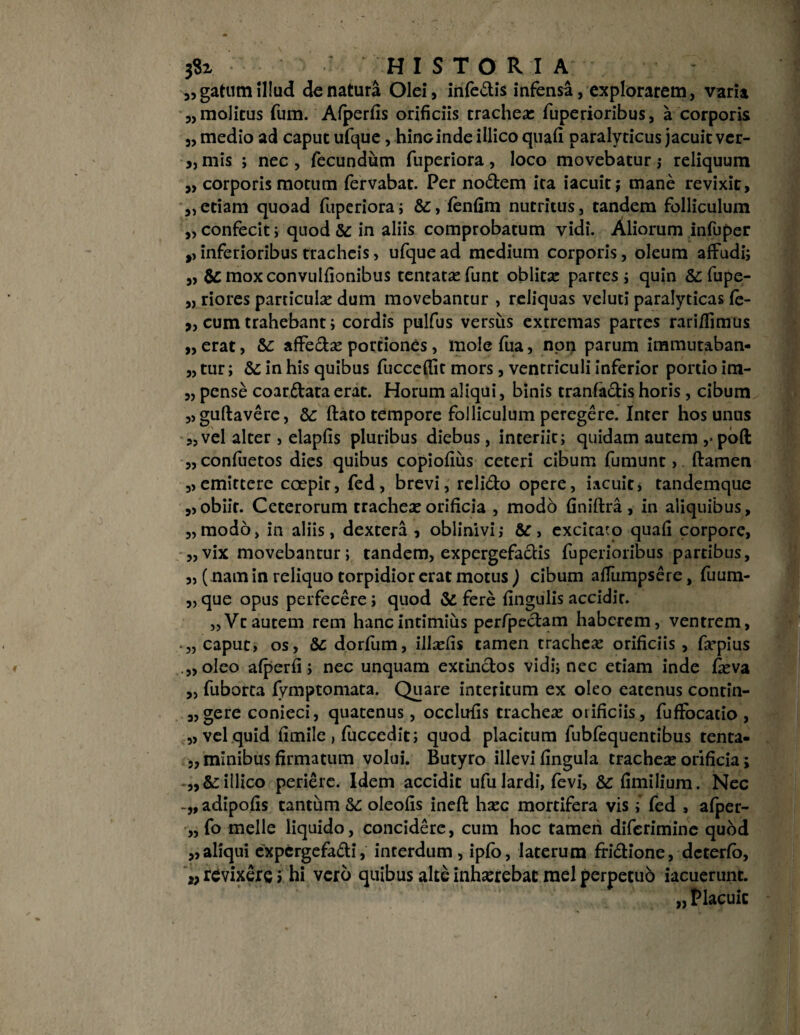 3,gatum illud de natura Olei, infedis infensa, explorarem, varia „ molitus fum. Afperfis orificiis trachea: fuperioribus, a corporis „ medio ad caput ufque, hinoinde illico quafi paralyticus jacuit ver- „ mis ; nec , fecundum fuperiora , loco movebatur j reliquum „ corporis motum fervabat. Per nodem ita iacuit; mane revixit, „ etiam quoad fuperiora; &, fenfim nutritus, tandem folliculum „ confecit; quod & in aliis comprobatum vidi. Aliorum infuper ,, inferioribus tracheis, ufque ad medium corporis, oleum affudi; „ & moxconvulfionibus tentatsefunt oblitse partes; quin &; fupe- „ riores particulae dum movebantur , reliquas veluti paralyticas fe¬ neum trahebant; cordis pulfus versus extremas partes rari/fimus „ erat, &: affedse portiones, mole fua, npi> parum immutaban- „ tur; &; in his quibus fucceflit mors, ventriculi inferior portio im- „ pense coardataerat. Horum aliqui, binis tranfadishoris , cibum „guflavere, &c flato tempore folliculum peregere. Inter hos unus „ vel alter, elapfis pluribus diebus, interiit; quidam autem ,• poft „ confuetos dies quibus copiofius ceteri cibum fumunt, flamen „emittere coepir, fed, brevi, relido opere, iacuit, tandemque „obiit. Ceterorum tracheae orificia , modo finiftra , in aliquibus, „modo> in aliis, dextera , oblinivi; &, excitabo quafi corpore, „vix movebantur; tandem, expergefadis fuperioribus partibus, „ ( nam in reliquo torpidior erat motus ) cibum aflumpsere, fuum- „ que opus perfecere; quod & fere fingulis accidit. „Vt autem rem hanc intimius perfpedam haberem, ventrem, • „ caput, os, dorfum, illsefis tamen trachea: orificiis , farpius „oIeo afperfi; nec unquam extindos vidi; nec etiam inde fieva „ fuborta fymptomata. Quare interitum ex oleo eatenus conrin- „ gere conieci, quatenus, occlufis trachea: orificiis, fuffocatio , „ vel quid fimile > fuccedit; quod placitum fubfequentibus tenta- „ minibus firmatum volui. Butyro illevi fingula trachea: orificia; „&:illico periere. Idem accidit ufulardi, fevi, &fimilium. Nec adipofis tantum & oleofis inefl hsec mortifera vis; fed , afper- „ fo meile liquido, concidere, cum hoc tamen diferimine qubd „aliqui expergefadi, interdum, ipfb, laterum fridione, deterfo, w revixere; hi vero quibus alte inhaerebar mei perpetub iacuerunt. „ Placuit