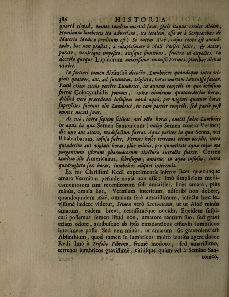 quarta elapsi, omnes tandem mortui funt. Quis itaque credat Aloem , Hominum lumbricis ita adverfam , ita letalem, cffe ut a Scriptoribus de Materia Medica proditum ejl ? Si autem Aloe , cujus tanta ejl amari¬ tudo , hoc non prajlat, 4 cataplafmate e Mali Perfici foliis, ^ Aceto, parato , ventrique impoftto, aliifque fimiltbus , fruttra id e xp e fles. In decoflo quoque Lupinorum amarijsimo tmmifi Vermes, pluribus diebus vixere. In fortiori tamen Abfinthii decoflo , Lumbricos quandoque intra vi- ginti quatuor, aut, 4*/ fummum, triginta, horas mortem inveni/fefateor. Paulo etiam citius periere Lumbrici, *// aquam conjefli in qua infufum fuerat Colocynthidis pomum, r/f/ra nimirum quatuordecim horas, Addita. vero prace denti infuftoni nova aqua, per viginti quatuor horas fuperjlites fuerunt alii Lumbrici, i» e4w pariter conjefli, fed paulo poft omnes necati funt. At cito, intra feptem fcilicet, vel oflo horas, /0Lumbrici in aqua in qua Semen Santonicum (vulgo Semen contra Vermes) die uno aut altero, madefitflum fuerat. Aqua pariter in qua Senna, vel Rhabarbarum, infufa fuere. Vermes hofce terrenos etiam occidit, intra quindecim aut viginti horas, plus minus, pro quantitate aqua cujus ope purgantium iflorum pharmacorum tinflura extrafla fuerat. Cortex Undem ille Americanus, febrifugtu, amarus, in aqua infufus, intra quadraginta fex horas, lumbricos aliquot interemit. Ex his Clarifflmi Redi experimentis inferre licet quaecunque amara Vermibus perinde noxia non dTe; imo (implicium medi¬ camentorum jam recenficorum foli amaritiei, licet amara , plus minus, omnia fint, Vermium interitum, adferibi non debere, quandoquidem Aloe, omnium fere amariflimum, infe&a harc le- viffime laedere videtur. Semen verb Santonicum, uc uc Aloe minus amarum, eadem brevi, certifflmeque occidit. Equidem fufpi- cari pollemus femen iftud non, amarore tantum fuo, fed gravi etiam odore, acribufque ab ipfo emanantibus effluviis lumbricos interimere pofle. Sed non minus, ut amarum, fic graveolens eft Abfinthium, quod tamen in lumbricos mulco lentius agere docet Redi. Imo a Trifolio Fibrino, ferme inodoro, fed amariflimo, terrenos lumbricos gravifflme, citiufque quam vel a Semine San-