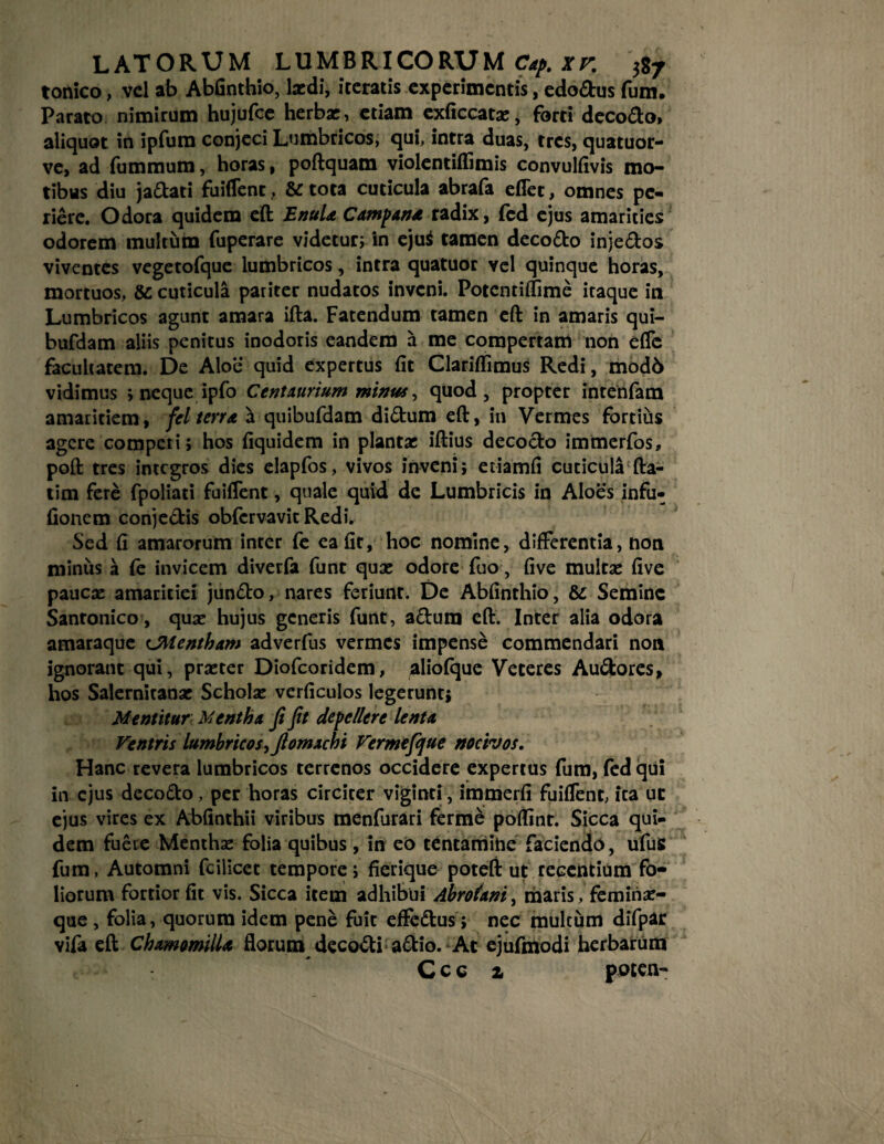tonico, vel ab Abfinthio, lardi, iteratis experimentis, edodus fum. Parato nimirum hujufce herbae, etiam exficcata:, forti decodo» aliquot in ipfum conjeci Lumbricos, qui, intra duas, tres, quatuor- ve, ad fummum, horas, poftquam violentiffimis convulfivis mo¬ tibus diu jadati fuiffent, & tota cuticula abrafa effet, omnes pe¬ riere. Odora quidem eft EnuU Campa»* radix, fed ejus amarities odorem multum fuperare videtur; in ejui tamen decodo injedos viventes vegetofque lumbricos, intra quatuor vel quinque horas, mortuos, &: cuticula pariter nudatos inveni. Potentiflime iraque in Lumbricos agunt amara ifta. Fatendum tamen eft in amaris qui- bufdam aliis penitus inodoris eandem a me compertam non effe facultatem. De Aloe quid expertus fit Clariflimus Redi, mod6 vidimus ; neque ipfo C ent aurium minus, quod, propter intenfam amaritiem, fel terra a quibufdam didum eft, in Vermes fortius agere compcri; hos fiquidem in plantae iftius decodo immerfos, poft tres integros dies elapfos, vivos inveni; etiamfi cuticula fta- tim fere fpoliati fuiffent, quale quid de Lumbricis in Aloes infu* fionem conjedis obfcrvavitRedi. Sed fi amarorum inter fe ea fit, hoc nomine, differentia, non miniis a (e invicem diverfa funt qua: odore fuo, five multas five paucae amaritiei jundo, nares feriunt. De Abfinthio, &: Semine Santonico , qua: hujus generis funt, adum eft. Inter alia odora amaraque cJMentham adverfus vermes impense commendari non ignorant qui, praster Diofcoridem, aliolque Veteres Audores, hos Salernitanae Schola: verficulos legerunt; Mentitur Mentha fi fit depellere lenta Ventris lumbricos, fiomachi Vermefijue nocivos. Hanc revera lumbricos terrenos occidere expertus fum, fed qui in ejus decodo, per horas circiter viginti, immerfi fuiffent, ita uc ejus vires ex Abfinthii viribus menfurari ferme poftinr. Sicca qui¬ dem fuere Mentha: folia quibus, in eo tentamine faciendo, ufuS fum, Automni fcilicct tempore; fierique poteft ut recentium fo¬ liorum fortior fit vis. Sicca item adhibui Abrotani, maris, femiria:- que , folia, quorum idem pene fuit effedus; nec multum difpar vifa eft Chamomilla florum decodi adio. At ejufmodi herbarum Ccc a poten-