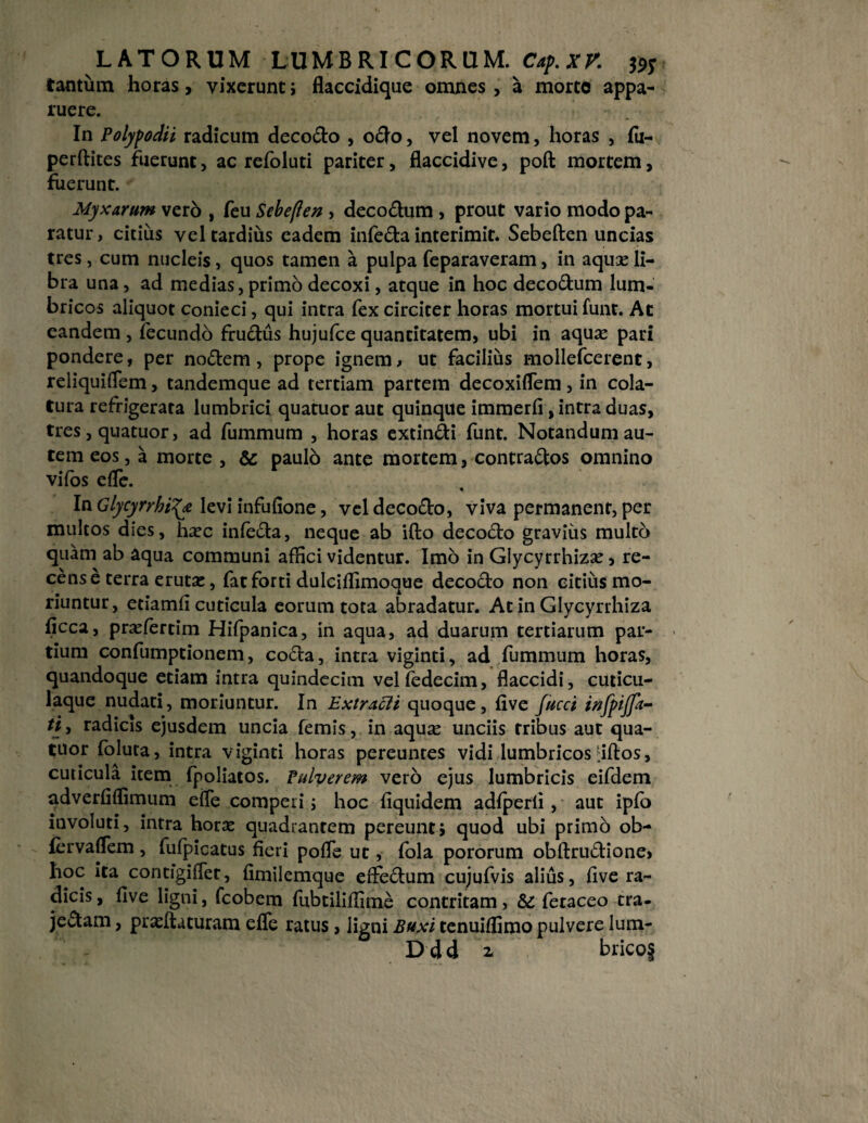 tantum horas, vixerunt; flaccidique omnes , a morte appa¬ ruere. In Polypodii radicum decodo , odo, vel novem, horas , fu- perftites fuerunt, ac refoluti pariter, flaccidive, poft mortem, fuerunt. Myxarum vero , feu Sebefien , decodum , prout vario modo pa¬ ratur, citius vel tardius eadem infeda interimit. Sebeften uncias tres, cum nucleis, quos tamen a pulpa feparaveram, in aqua: li¬ bra una, ad medias, primo decoxi, atque in hoc decodum lum¬ bricos aliquot conieci, qui intra fex circiter horas mortui funt. Ac eandem , fecundo frudus hujufce quantitatem, ubi in aquas pari pondere, per nodem , prope ignem, ut facilius mollefcerent, reliquiflem, tandemque ad tertiam partem decoxiflem, in cola¬ tura refrigerata lumbrici quatuor aut quinque immerfi, intra duas, tres, quatuor, ad fummum , horas extindi funt. Notandum au¬ tem eos, a morte , & paulo ante mortem, contrados omnino vifos effie. In Glycyrrht^y levi infufione, veldecodo, viva permanent, per multos dies, hasc infeda, neque ab ifto decodo gravius multo quam ab aqua communi affici videntur. Imo in Glycyrrhizas, re¬ cens e terra eruta:, fat forti dulciffimoque decodo non citius mo¬ riuntur, etiamfi cuticula eorum tota abradatur. At in Glycyrrhiza ficca, prasfertim Hifpanica, in aqua, ad duarum tertiarum par¬ tium confumptionem, coda, intra viginti, ad fummum horas, quandoque etiam intra quindecim velfedecim, flaccidi, cuticu¬ laque nudati, moriuntur. In ExtracU quoque, live fucci infpijfa- tii radicis ejusdem uncia femis, in aquse unciis tribus aut qua¬ tuor foluta, intra viginti horas pereuntes vidi lumbricos ffitos, cuticula item fpoliatos. Pulverem vero ejus lumbricis eifdem adverfiffimum eiTe competi j hoc fiquidem adfperli, aut ipfo involuti, intra horas quadrantem pereunti quod ubi primo ob- fervaflem , fufpicatus fieri pofle ut, fola pororum obftrudione» hoc ita contigiflet, fimilemque effedum cujufvis alius, five ra¬ dicis , five ligni, fcobem fubtiliffime contritam, fetaceo tra- jedam, prasftuturam efle ratus, ligni Buxi tenuiffimo pulvere lum- Ddd z bricof