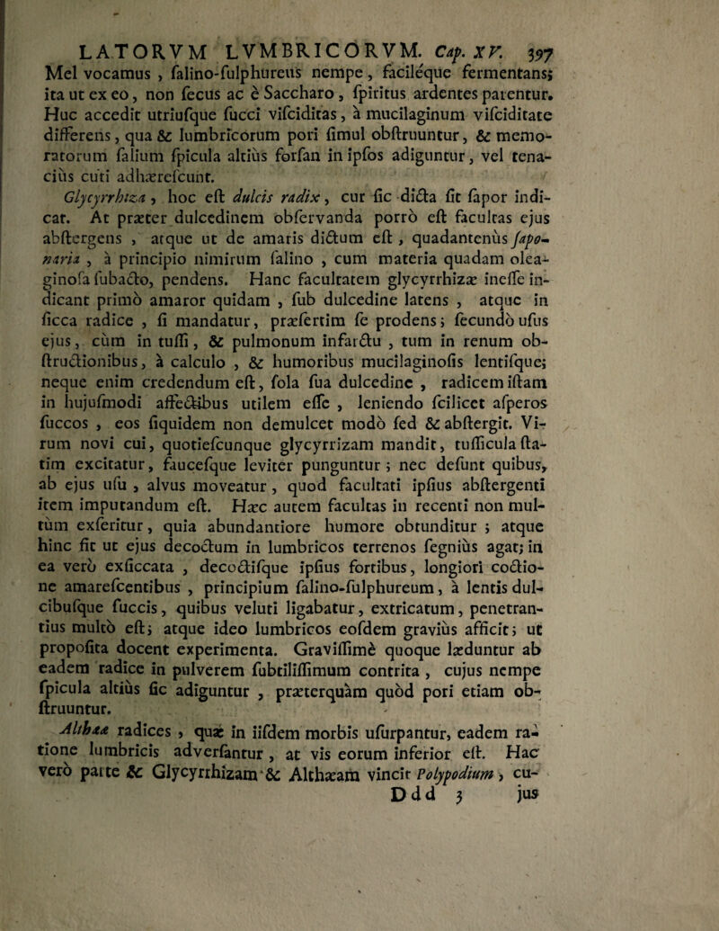 Mei vocamus , falino-fulphtireus nempe, facileque fermentans; ita ut ex eo, non fecus ac e Saccharo , fpiritus ardentes patentur. Huc accedit utriufque fucci vifciditas, a mucilaginum vifciditate differens, qua & lumbricorum pori fimul obftruuntur, & memo^ ratorum (alium fpicula altius forfan in ipfos adiguntur, vel tena¬ cius cuti adhaercfcunt. Glycyrrhiza , hoc eft dulcis radix, cur fic di<fta (It (apor indi¬ car. At praeter dulcedinem obfervanda porro eft facultas ejus abftergens , atque ut de amaris di&um eft , quadantenus fap&- nari a , a principio nimirum falino , cum materia quadam olea- ginofa fubacto, pendens. Hanc facultatem glycyrrhizae ineffe in¬ dicant primo amaror quidam , fub dulcedine latens , atque in ficca radice , (i mandatur, praefertim fe prodens; fecundo ufus ejus, cum in tufli, & pulmonum infatfhi , tum in renum ob- ftrudionibus, a calculo , & humoribus mucilaginofis lentifque; neque enim credendum eft, fola fua dulcedine , radicem iftatn in hujufmodi affe&ibus utilem effe , leniendo fcilicet afperos fuccos , eos fiquidem non demulcet modo fed &abftergit. Vi¬ rum novi cui, quotiefeunque glycyrrizam mandit, tudicula fta- tim excitatur, faucefque leviter punguntur; nec defunt quibus, ab ejus ufu , alvus moveatur , quod facultati ipfius abftergenti item imputandum eft. Haec autem facultas in recenti non mul¬ tum exferitur, quia abundantiore humore obtunditur ; atque hinc fit ut ejus decoctum in lumbricos terrenos fegnius agat; ia ea vero exficcata , deco£ti(que ipfius fortibus, longiori co&io- ne amarefcentibus , principium falino-fulphureum, a lentis dul- cibufque fuccis, quibus veluti ligabatur, extricatum, penetran¬ dus multo eft; atque ideo lumbricos eofdem gravius afficit; ut propofita docent experimenta. Graviffime quoque luduntur ab eadem radice in pulverem fubtiliflimum contrita , cujus nempe fpicula altius fic adiguntur , praeterquam quod pori etiam ob¬ ftruuntur. ^ : ■ Althaa radices > quas in iifdem morbis ufurpantur, eadem ra¬ tione lumbricis adverlantur , at vis eorum inferior eft. Hac vero patte £c Glycyrihizanr& Althaeam vincit Polypodium, cu- D d d 3 jus