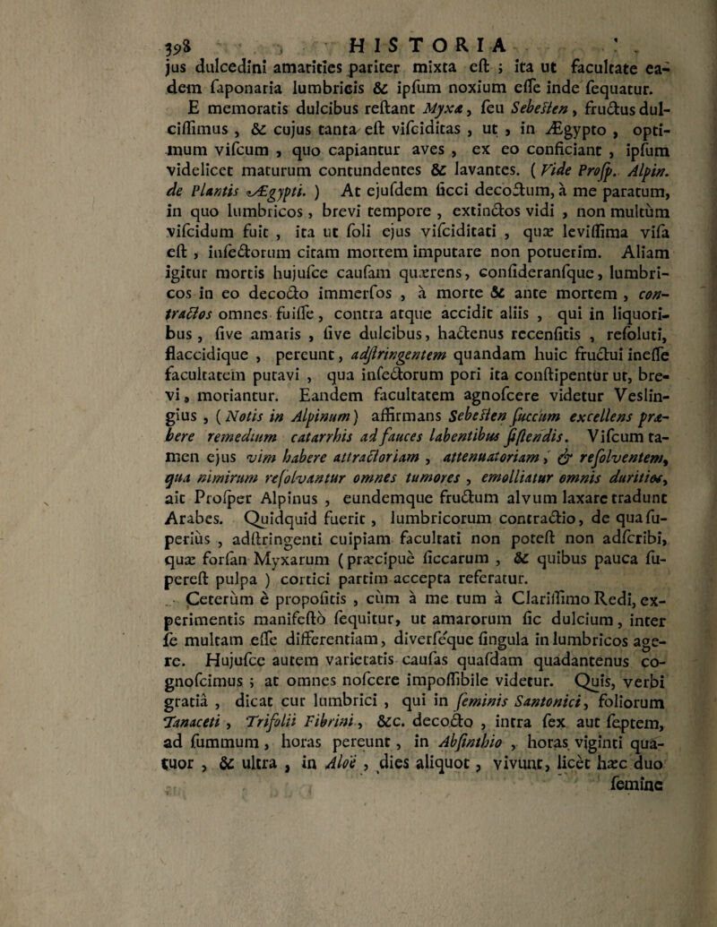 jus dulcedini amarities pariter mixta eft ; ita ut facultate ea¬ dem faponaria lumbricis 6c ipfum noxium effe inde fequatur. E memoratis dulcibus reftant Myxa, feu SebeHen, frudus dul¬ ci flimus , &: cujus tanta- eft vifciditas , ut , in Asgypto , opti¬ mum vifcum , quo capiantur aves , ex eo conficiant , ipfum videlicet maturum contundentes & lavantes. (Vide Profp. Alpin. de Plantis *s£gypti. ) At ejufdem ficci decodum, a me paratum, in quo lumbricos, brevi tempore , extindos vidi , non multum vifcidum fuit , ita ut foli ejus vifciditati , quae leviflima vifa eft , infedorum citam mortem imputare non potuerim. Aliam igitur mortis hujufce caufam quxrens, confideranfque, lumbri¬ cos in eo decodo immerfos , a morte 51 ante mortem , con¬ trarios omnes fuiffe, contra atque accidit aliis , qui in liquori¬ bus , five amaris , five dulcibus, hadenus recenfitis , refoluti, flacciclique , pereunt, adjiringentem quandam huic fructui inefie facultatem putavi , qua infedorum pori ita conftipentur ur, bre¬ vi, moriantur. Eandem facultatem agnofcere videtur Veslin- gius , (Notis in Alpinum) affirmans SebeHen fuccum excellens pra¬ bere remedium c at arrhis ad fauces labent ibus f(lendis. Vifcum ta¬ men ejus vim habere at tracioriam , attenuat oriam, & refolventemy qua nimirum refolvantur omnes tumores , emolliatur omnis duritie*y ait Profper Alpinus , eundemque frudum alvum laxare tradunt Arabes. Quidquid fuerit, lumbricorum contradio, de quafu- perius , adftringenti cuipiam facultati non poteft non adfcribi, quas forfan Myxarum (prarcipue ficcarum , & quibus pauca fu- pereft pulpa ) cortici partim accepta referatur. Ceterum e propofitis , cum a me tum a Clarilfimo Redi, ex¬ perimentis manifefto fequitur, ut amarorum fic dulcium, inter ie multam effe differentiam, diverfeque fingula in lumbricos age¬ re. Hujufce autem varietatis caufas quafdam quadantenus co- gnofcimus ; at omnes nofcere impoffibile videtur. Quis, verbi gratia , dicat cur lumbrici , qui in feminis Santonici, foliorum Tanaeeti , Trifolii Fibrini, &c. decodo , intra fex aut feptem, ad fummum, horas pereunt, in Abfinthio , horas viginti qua- tjuor , Qc ultra , in Aloe , dies aliquot ? vivunt, licet hasc duo n, femine