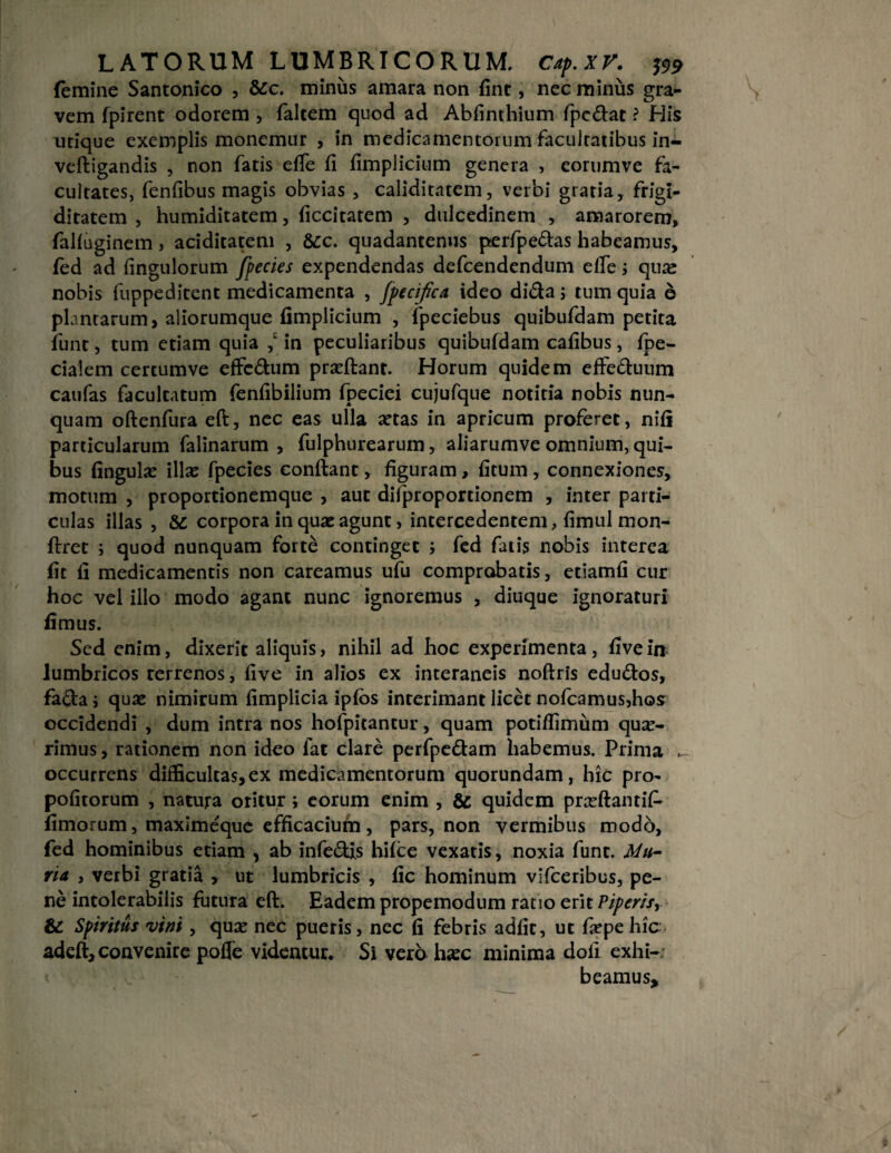 femine Santonico , &c. minus amara non fint, nec minus gra¬ vem fpirent odorem , falcem quod ad Abfinthium fpe&at ? His utique exemplis monemur , in medicamentorum facultatibus in- veftigandis , non fatis efie fi fimplicium genera , eorumve fa¬ cultates, fenfibus magis obvias , caliditatem, verbi gratia, frigi¬ ditatem , humiditatem, ficcitatem , dulcedinem , amarorem, falfuginem , aciditatem , Scc. quadantenus perfpe&as habeamus, fed ad fingulorum fpecies expendendas defcendendum elfe i quae nobis fuppeditent medicamenta , fpecifica ideo di&a; tum quia e plantarum, aliorumque fimplicium , fpeciebus quibufdam petita funt, tum etiam quia in peculiaribus quibufdam cafibus, fpe- cialem cercumve efFcdum praeftant. Horum quidem efFe<ftuum caufas facultatum fenfibilium fpeciei cujufque notitia nobis nun¬ quam oftenfura eft, nec eas ulla aetas in apricum proferet, nifi particularum falinarum , fulphurearum, aliarumve omnium, qui¬ bus fingulae illae fpecies confiant, figuram > fitum, connexiones, motum , proportionemque , aut difproportionem , inter parti¬ culas illas , corpora in quae agunt, intercedentem, fimul mon- ftret ; quod nunquam forte continget i fed fatis nobis interea fit fi medicamentis non careamus ufu comprobatis, etiamfi cur hoc vel illo modo agant nunc ignoremus , diuque ignoraturi fimus. Sed enim, dixerit aliquis, nihil ad hoc experimenta, fivein lumbricos rerrenos, five in alios ex interaneis noftris edu&os, fa<fia; quae nimirum fimplicia ipfbs interimant licet nofcamus,hos occidendi , dum intra nos hofpitantur, quam poti/fimum quae¬ rimus , rationem non ideo fat clare perfpe&am habemus. Prima _ occurrens difficultas, ex medicamentorum quorundam, hic pro- pofitorum , natura oritur ; eorum enim , & quidem praefiantif* fimorum, maximeque efficacium, pars, non vermibus modo, fed hominibus etiam , ab infe&ls hifce vexatis, noxia funt. Mu¬ ria , verbi gratia , ut lumbricis , fic hominum vifceribus, pe¬ ne intolerabilis futura eft. Eadem propemodum ratio erit Piperisr & Spiritus vini , quae nec pueris, nec fi febris adfit, ut fiepehic adeft, convenire pofle videntur. Si vero haec minima doli exhi-. beamus*