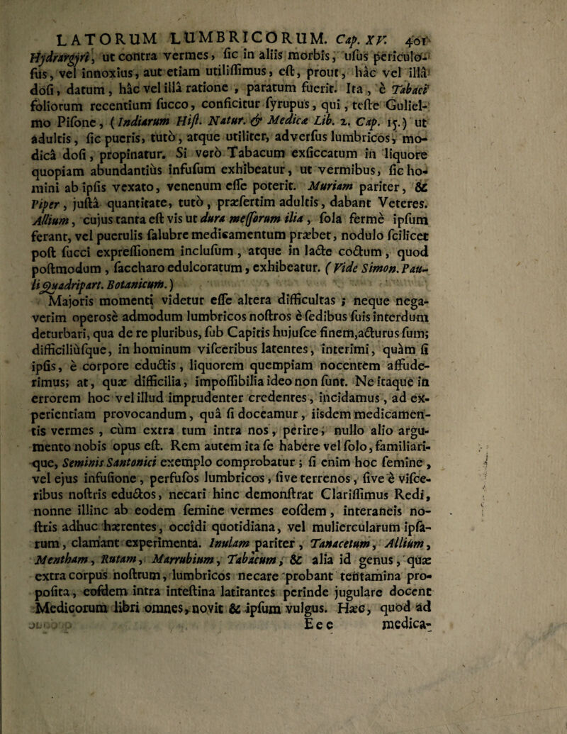 Hydrargyri, ut contra vermes» fic in aliis morbis, ufus periculo-' fus, vel innoxius, aut etiam utiliffimus, eft, prout, hac vel illa dofi, datum, hac vel illa ratione , paratum fuerit. Ita, e Tabaci' foliorum recentium fucco, conficitur fyrupus, qui, tefte Guliel- mo Pifone, (IndUrum Hift• Natur. & Medica Lib. 2. Cap. iy) ut adultis, fic pueris, tuto, atque utiliter, adverfus lumbricos, mo¬ dica dofi, propinatur. Si vero Tabacum exficcatum in liquore quopiam abundantius infufum exhibeatur, ut vermibus, fic ho¬ mini abipfis vexato, venenum effe poterit. Muriam pariter, 6c Piper , jufta quantitate, tuto, praefertim adultis, dabant Veteres. Allium, cujus tanta eft vis ut dura mefforum ilia, fola ferme ipfum ferant, vel puerulis falubre medicamentum probet, nodulo fcilicet poft fucci expreflionem inclulum, atque in lade coftum, quod poftmodum , faccharo edulcoratum, exhibeatur. ( Vide Simo», pau¬ liguadripart. Botanicum.) Majoris momenti videtur effe altera difficultas ; neque nega¬ verim operose admodum lumbricos noftros e fedibus fuis interdum deturbari, qua de re pluribus, fub Capitis hujufce finem,adurus fum; difficiliufque, in hominum vifceribus latentes, interimi, quam fi ipfis, e corpore edu&is, liquorem quempiam nocentem affude¬ rimus; at, qua: difficilia, impoflibilia ideo non funt. Ne itaque in errorem hoc vel illud imprudenter credenres, incidamus, ad ex¬ perientiam provocandum, qua fi doceamur, iisdem medicamen¬ tis vermes , cum extra tum intra nos, perire, nullo alio argu¬ mento nobis opus eft. Rem autem ita fe habere vel folo, familiari¬ que, Seminis Santonici exemplo comprobatur ; fi enim hoc femine , vel ejus infufione, perfufos lumbricos, five terrenos, five e vifce¬ ribus noftris edu&os, necari hinc demonftrat Clariflimus Redi, nonne illinc ab eodem femine vermes eofdem, interaneis no¬ ftris adhuc haerentes, occidi quotidiana, vel muliercularum ipfa- rum, clamant experimenta. Inulam pariter , Tanacetum, Allium, Mentham, Rutam, Marrubium, Tabacum, & alia id genus, quae extra corpus noftrum, lumbricos necare probant tefitamina pro- pofita, eofdem intra inteftina latitantes perinde jugulare docent Medicorum libri omnes, novit & ipfum vulgus. Haec, quod ad jL- , Eee medica*