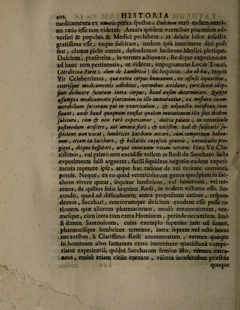 medicamenta ex Amaris petita fpedat; Dulctum vero eadem omni¬ no ratio elTe non videtur. Amara quidem vermibus plurimum ad- verfari & populus, & Medici perhibent; at dulcia hifce inferis, gratiffima elTe, eaque fufcitare, nedum ipla inrerimere dici poft fine, clamat plebs omnis, defenderunt hactenus Medici plerique. Dulcium, prafercim , ia vermes adionem, Redique experimenta ad hanc rem pertinentia , uc.videtur, impugnaturus Lucas Tozzi» {Medicina Parte I. dum de Lumbricis) licloquitur. An ab his, inquit Vir Celeberrimus, qua extra corpus humanum, ex ajfufts liquoribus, ceterifque medicamentis adhibitis, vermibus accidunt, jure liceat idip- fum deducere futurum intra corpus, haud aufim determinare. Quippe ajfumpta medicamenta plurimum in illo immutantur, ex miflura innu¬ merabilium Juccorum qui in ventriculum , & adjunita intejlina, con¬ suunt i unde haud quaquam conflat qualem mutationem illa ftnt ibidem Subitura; cum & non raro experiamur , dulcia palato , in ventricule pofimo dum acefiere, aut amarafieri, & vicifim. Sed dr falfitatis fu- fpicione non vacat, lumbricos Sacchara necari, cum compertum habea¬ mus , etiam in Saccharo, & bellariis cujufvts generis , vermiculos pro- gigni r ibique hojf ttari, atque innocuam vitam vivere. Hsec VirCla^ riffimus, cui primo non excidifTe vellem ut Redi de Saccharo fada experimenta falli argueret i facili liquidem negotio eadem experi¬ menta repetere ipte, atque hac ratione de rei veritate convinci, potuit. Neque > ex eo quod vermiculorum genus quodpiam in fac- charo vivere queat, fequitur lumbricos, vel hominum, vel ter¬ renos, de quibus folis loquitur Redi, in eodem vidutos elTe. Se¬ cundo, quod ad difficultatem antea propolitam attinet, relpon- demus , Sacchari, ceterorumque dulcium eandem effie polfe ra¬ tionem qua aliorum pharmacorum, modo memoratorum, ver- mefque, cum intra tum extra Hominem , perinde necantium. Imb fi femen Santonicum, cujus exemplo fuperius jam ufi fumus, pharmacilque lumbricos terrenos, intra feptemTvel odo horas necantibus, a Clariffimo Redi annumeratura , vermes quoque in hominum alvo latitantes certo interimere quotidiana compe¬ riatur experientia, quidni Saccharum femine illo , vermes, extra¬ neos > multo etiam citius enecans, vifcera incolentibus pratens . , i: o. quoque