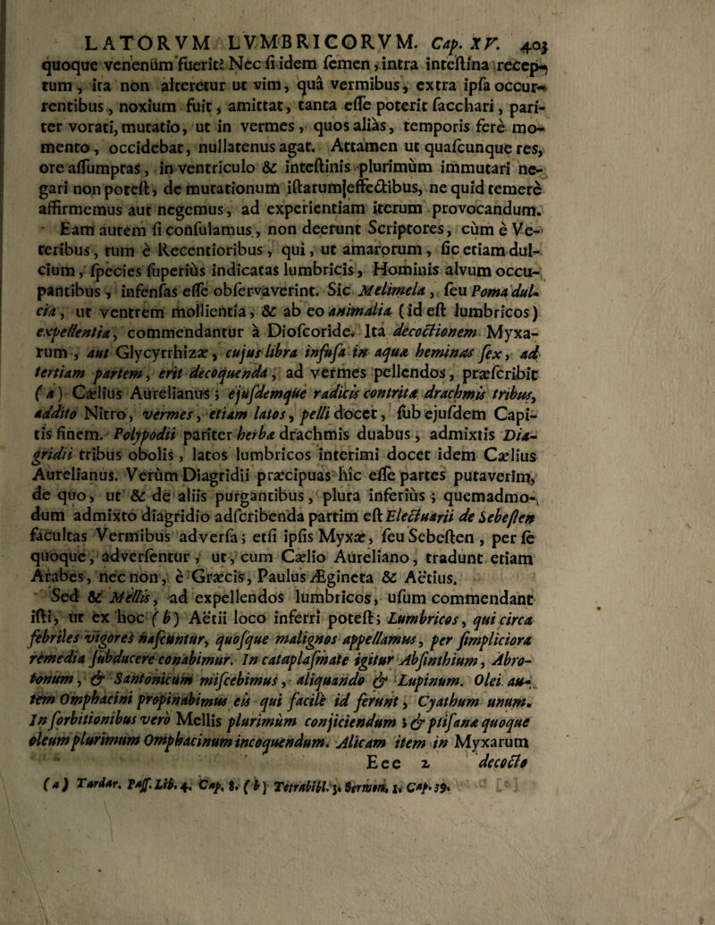 quoque venenum fuerit? Nec fi idem femen, intra inteftina recepi tum, ita non alteretur ut vim, qua vermibus, extra ipfa occur¬ rentibus , noxium fuit, amittat, tanta efle poterit facchari, pari¬ ter vorati, mutatio, ut in vermes, quos alias, temporis fere mo¬ mento, occidebat, nullatenus agat. Attamen ut quafcunque res, ore afiumptas, in ventriculo &c intcftinis plurimum immutari ne¬ gari nonpoteftj demutationum iftarumjeffe&ibus, ne quid temere affirmemus aut negemus, ad experientiam iterum provocandum. Eam aurem fi confulamus;, non deerunt Scriptores, cum e Ve¬ teribus, tum e Recentioribus, qui, ut amarprum, fic etiam dul¬ cium , fpecies fuperius indicatas lumbricis, Hominis alvum occu¬ pantibus , infenfas efie oblervaverint. Sic Melimela, feu Poma dul¬ cia , ut ventrem mollientia, &: ab eo animalia (ideft lumbricos) excellentia, commendantur a Diofcoride. Ita decoctionem Myxa¬ rum , aut Glycyrrhiza?, cujus libra infrft in aqua heminas fex, ad tertiam partem, erit decoquenda, ad vermes pellendos, prxfcribit (a) CseliUs Aurelianus; ejufdemqUe radicis contrita drachmis tribus, addito Nitro, vermes, etiam latos, pelli docet, fiibejuldem Capi¬ tis finem. Polypodii pariter herba drachmis duabus, admixtis Dia- gridii tribus obolis, latos lumbricos interimi docet idem Cariius Aurelianus. Verum Diagridii praecipuas hic efie partes putaverim, de quo, ut & de aliis purgantibus, plura inferius ; quemadmo¬ dum admixto diagridio adferibenda partim e fi: Electuarii de Sebefen facultas Vermibus adverfa; etfi ipfisMyxar, feuSebeften, perle quoque, adverientur, ut, cum Cselio Aureliano, tradunt etiam Arabes , nec non , e Grsecis , Paulus ALgineta 8c Aecius. Sed & Mellis, ad expellendos lumbricos, ufum commendant ifti, ut ex hoc ( b) Aetii loco inferri poteft; Lumbricos, qui circa febriles vigores hafcUntur, quofque malignos appellamus, per fimpliciora remedia fubducere conabimur. In cataplafmate igitur Abfmthium, Abro¬ tonum , & Santonicum mifcebimus, aliquando & Lupinum. Olei au- tem Omphacini propinabimus eis qui facile id ferunt, Cyathum unum• Jn forbitionibus vero Mellis plurimum conjiciendum > & ptifana quoque oleumplurimum Omphacinum incoquendum. Alicam item in Myxarum Eee 2, decotfo