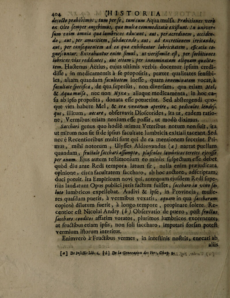 decofto pr&bebimtSy tum per fe, tum cum Aqua mulla. Prabithnes vero ex oleo femper augebimus, qua multa commoditatis exijlunt. In univer- fum enim omnia quA lumbricos educunt, aut > per acredinem , occiden* do, aut , per amaritiem, fab duc endo, aut, ad ex cretio nem irritandoy aut, per consequentem ad ea qua exhibentur lubricitatem, efficacia co- gnofcuntur, Extrahuntur enim fimul, ut v er ifmile ef, per forbttiones lubricas,vias reddentes > aut etiam , per innominatam aliquam qualita¬ tem. Hadenus Aecius, cujus ultimis verbis docemur ipfum credi- difTe, in medicamentis a fe propofkis, prsecer qualitates fenfibi- les, aliam quandam facultatem inefle, quam innominatam vocat, a facultate fpecifica, de qua fuperiiis, non diverfam, qua etiam Melf & Aquamulfa, nec non M)xa aliaque medicamenta, in hoc ca- fu ab ipfo propofita, donata efle potuerint. Sed abftergendi quo¬ que vim habere Mei, & ora venarum aperire, ac pediculos lende f que, illitum, necare, obfervavit Diofcorides, ita ut, eadem ratio¬ ne, Vermibus etiam noxium effe poffit, ut modb diximus. Sacchari genus quo hodie utimur Veteribus notum non fuit, ita ut mirum non (it (i de ipfius facultate lumbricis exitiali taceant. Sed nec e Recentioribus multi fune qui de ea mentionem fecerint. Pri¬ mus, mihi notorum , Ulyfles Aldrovandus (a) narrat puellam quandam , fruliulo facchari ajfumpto, plufctdos lumbricos teretes ejecijfe per anum. Ejus autem teftimonium eo minus fufpedum efTe debet quod diu ante Redi tempora latum fit, nulla enim praejudicata opinione, circa facultatem faccharo, ab hocaudoro, adferiptam, duci potuic. Ita Empiricum novi qui, antequam ejufdem Redi fupe- rius laudatum Opus publici juris fadum fuifTet, faccharo in vinofo- luto lumbricos expellebat. Audivi & ipfe, in Provincia, mulie¬ res quafdam pueris, a vermibus vexatis, aquam in qua faccharum- copiose dilutum fuerit, a longo tempore , propinare folere. Re- cendor cft Nicolai Andry (b ) Obfervatio de puero , poft fruflus faccharo conditos affatim voratos, plurimos lumbricos excernente} at frudibus etiam ipfis, non foli faccharo, imputari forfan poteft vermium iftorum interitus. Enimvero a Frudibus vermes, in inteftinis noftris, enecari ab . ... aliis [4] DilnfeSisUb. 6, f £] De U Generatio» Ae$ Vers, Cba£. jk