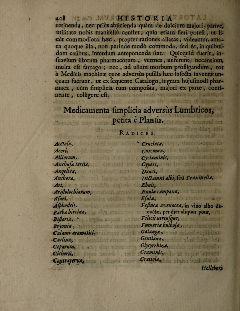 recinenda, nec prius abjicienda quani de dulcium majori, parive, utilitate nobis manifefto conftet; quin etiam fieri poteft, ut li¬ cet commodiora hasc , propter rationes allatas, videantur, ama¬ ra quoque illa, non perinde modb commoda, fed &, in quibuf- dam cafibus, interdum anteponenda fint. Quicquid fuerit ., in- fuavium iftorum pharmacorum , vermes , ut ferunt, necantium, multa eft farrago ; nec , ad ullum morbum profligandum , tot h Medicis machinas quot adversus pufilla hasc infe&a inventas un¬ quam fuerunt, ut exfequente Catalogo,ingrata hujufmodi phar- maca , cum fimplicia tum compofka, majori ex parte, conti¬ nente , colligere eft. Medicamenta fimplicia adversus Lumbricos, petita e Plantis. ; , •• “> , , | _ t * Radices. AceJofa, Acori, Alliorum, Anchufa tertia, Angelica, Anthora, Ari, Arifiolochiarum, Afari, Ajphodcli, Barba hircina, Biflorta, * Bryonia, Calami aromatici, Cadi na. Ceparum, Cichorii, GoytraytrvO) * Cruciata, Curcuma, Cyclaminis, Cyperi, Dauci, Dittamni albi, fcu Fraxinella, Ebuli, Enula campana, Eftila, Fejluca avenacea, in vino albo de- codfce, per dies aliquot potat. Filicis utriufque. Fumaria bulbofa, Galanga , Gentiana, • ' • Glycyrrhiza, Graminis, Gratiolar H ellebori