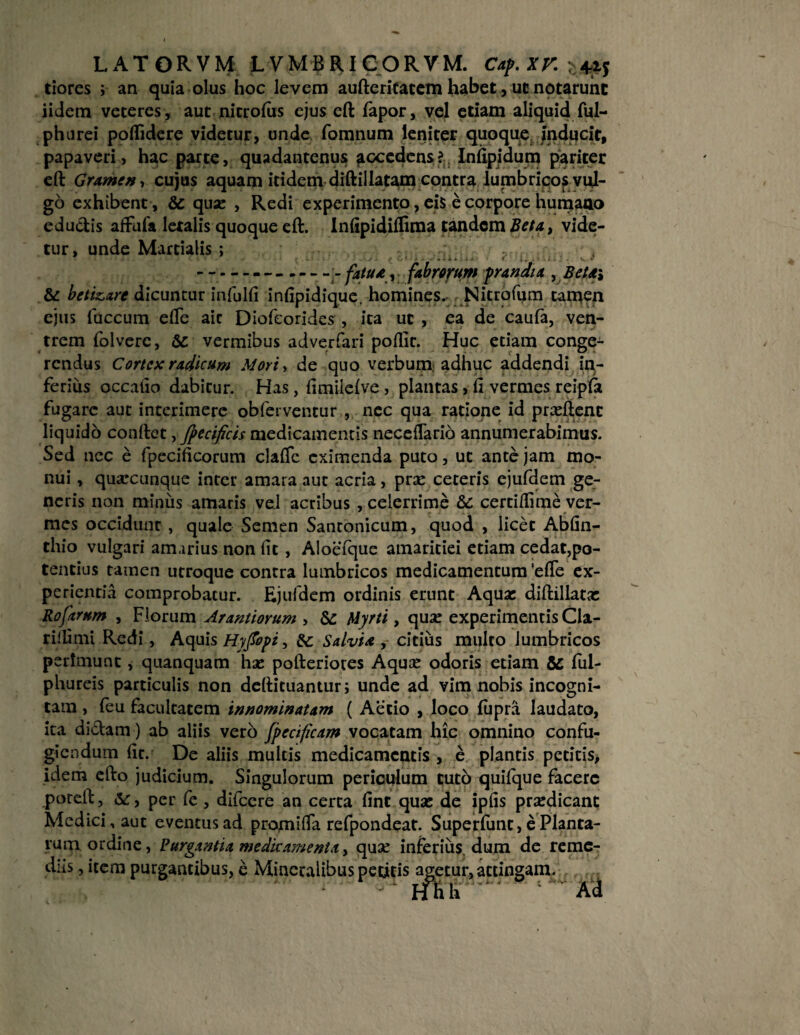 tiores ; an quia olus hoc levem aufterifatem habet, ut notarunt iidem veteres, aut nitrofiis ejus eft fapor, vel etiam aliquid ful- phurei poflidere videtur, unde fomnum leniter quoque, inducit, papaveri, hac parte, quadantenus ^ccedens? Infipidum pariter eft Gramen, cujus aquam itidem diftillatam contra lumbricos vul¬ go exhibent , & quse , Redi experimento, eis e corpore humano edudis affuia letalis quoque eft. Infipidiflima tandem Beta, vide¬ tur, unde Martialis ; ------ fatua y fabrorum prandia , Beta, & betizxre dicuntur infulfi infipidique. homines. Nitrofum tamen ejus fuccum efie aic Diofcorides , ita ut , ea de caufa, ven¬ trem folverc, vermibus adverfari poilit. Huc etiam conge¬ rendus Cortex radicum Mori, de quo verbum adhuc addendi in¬ ferius occatio dabitur. Has, fimileive , plantas, fi vermes reipfa fugare aut interimere obferventur , nec qua ratione id praeftenc liquido conftct, fpecificis medicamentis neceflario annumerabimus. Sed ncc e fpecificorum clafie eximenda puto, ut ante jam mo¬ nui , quarcunque inter amara aut acria, prae ceteris ejufdem ge¬ neris non miniis amaris vel acribus , celerrime &c certifiime ver¬ mes occidunt, quale Semen Santonicum, quod , licet Abfin- thio vulgari amarius non fit , Aloefque amaritiei etiam cedat,po¬ tentius tamen utroque contra lumbricos medicamentum 'efie ex¬ perientia comprobatur. Ejufdem ordinis erunt Aquae diftillatx Rofarum , Florum Arantiorum , & Myrti, qua: experimentisCla- rillimi Redi, Aquis Hyfiopi, & Salvia , citius multo lumbricos perimunt , quanquam hae pofteriotes Aquae odoris etiam & ful- phureis particulis non deftituantur; unde ad vim nobis incogni¬ tam , feu facultatem innominatam ( Aetio , loco fupra laudato, ita didam) ab aliis vero fpecificam vocatam hic omnino confu¬ giendum fit. De aliis multis medicamentis , e plantis petitis, idem efto judicium. Singulorum periculum tuto quifque facere poreft, &:, per fe , difccre an certa fint qua: de ipfis praedicant Medici, aut eventus ad promi fla refpondeat. Superfunt, e Planta¬ rum ordine, Purgantia medicamenta, quae inferius dum de reme¬ diis , item purgantibus, e Mineralibus petitis agetur, attingam. ' ‘ Hhh . Ad