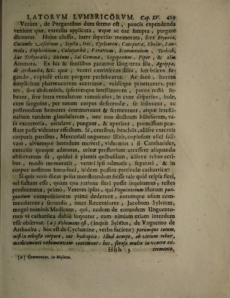 Verum , de Purgantibus dum fermo eft , paucis expendenda veniunt qua?, exterius applicata , arque ac Ore fumpra , purgare dicuntur. Hujus claffis, inter fuperim memorata, furit Bryonia, Cucumts cyifininus , Scylla , Iris, Cyclamen, Catap uti a. Ebulus, Lau¬ reola , Euphorbiam, C-olocynthis, Veratrum , Scammonium , Turbith, L&cTithy malli, Ruimus, Sal Gemma, Sagapenum , Piper , alkt Aromata. Ex his & fimilibus parantut Unguenta illa, Agrippa, de Arihanita, &c. qua? , ventri cxtrinfeeus illita , lum bricos fu¬ gando , copiofe etiam purgare perhibentur. Ac fane , horum fimplicium pharmacorum acerrimse , valdeque penetrantes, par¬ tes , five abdominis, ipforumque inteftinornm , poros reda fu- beant, five intra venularum ramufculos, in cute difpcrfos, inde, cum (anguine, per totum corpus deferenda?, fe infinucnr, ac poftmodum humores commoveant & fermentent, atque intefti- nalium tandem glandularum , nec non du&uum bilioforum, va- fa excretoria, ofculave, pungant, &: aperiant , promifTum pra?- ftare poffe videntur efFe&um. Si, cruribus, brachiis, aliifve externis corporis partibus, Mercuriali unguento illitis,copiofam elici fali- vani , alvumque interdum moveri, videamus ; (i Cantharides, exterius quoque admotas, urina: profluvium arceflere aliquando obfervarum fit , quidni e plantis quibufdam , aliisve rebus acri¬ bus , modo memoratis , ventri ipfi admotis , feparari , ’ & in corpus noftrum Introduci, itidem peflint particula: cathartica?? Si quis vero dicat prius monftrandum fuiffe tale quid reipfa fieri, vel fa&um eflfe, quam qua ratione fieri poffit inquiramus, tcftes producemus, primo, Veteres ipfos, qui Vnguentorum iftorum pur¬ gantium compofitionem primi dederunt , eorumque ufum com¬ mendarunt; fecundo , inter Recentiores , Jacobum Sylvium, magni nominis Medicum, qui, nedum de eorundem Unguento¬ rum vi cathartica dubie loquatur, eam nimiam etiam interdum efle obfervar. (a) Vehemens ejl, (inquit Sylvius, de Vnguento de Arthanita , hoc eft de Cyclamine, verba faciens) parumque tutumy nifitn robujlo corpore, aut hydropico: lUud nempe, ob virium robur, medicamenti vehementiam contemnet: hoc, ferojo multo in ventre ex- • - - < r Hhh 3. crementa, [#] Commentar, inMefaem.