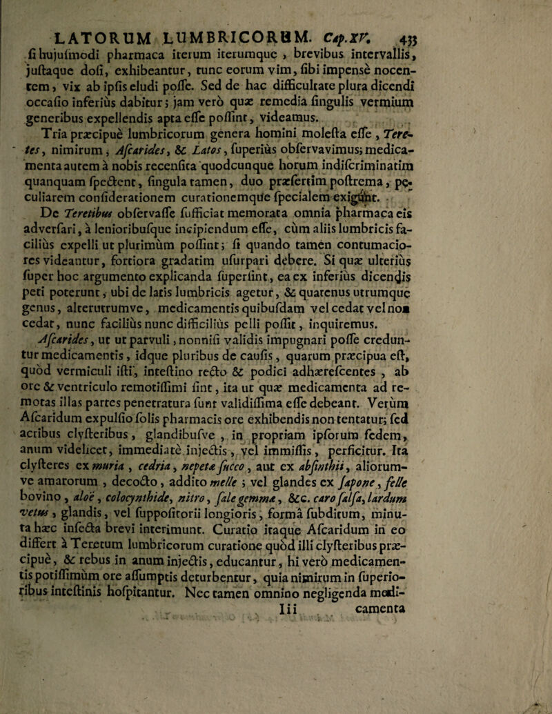 ■ fihujulmodi pharmaca iterum iterumque , brevibus intervallis, juftaque doli, exhibeantur, tunc eorum vim, libi impense noccn- rem» vix ab ipfis eludi polle. Sed de hac difficultate plura dicendi occafio inferius dabitur; jam vero quas remedia lingulis vermium generibus expellendis aptaelTc poffint, videamus. Tria praecipue lumbricorum genera homini molefta effie , Tere* tes, nimirum, Afcarides, & Latos,fuperius obfervavimus;medica¬ menta autem a nobis recenlica quodcunque horum indilcriminatira quanquam fpedent, lingula tamen, duo prarlertim poftrema, pe* culiarem conliderationem curationemque fpecialem exig&t. De Teretibus obfervaffe fufficiat memorata omnia pharmaca eis adverfari, a lenioribufque incipiendum elTe, ciim aliis lumbricis fa¬ cilius expelli ut plurimum poffint; li quando tamen contumacio¬ res videantur, fortiora gradatim ufurpari debere. Si quae ulterius fuper hoc argumento explicanda fuperlint , ea ex inferius dicen<ji$ peti poterunt, ubi de latis lumbricis agetur, &: quatenus utrumque genus, alterutrumve, medicamentis quibufdam vel cedat vel no* cedar, nunc facilius nunc difficilius pelli poffit, inquiremus. A[carides, ut ut parvuli, nonnili validis impugnari poffie credun- tur medicamentis, idque pluribus de caulis, quarum praecipua eft, quod vermiculi illi', inteftino redo & podici adhaerefeentes , ab ore & ventriculo remotiffimi lint, ita ut qua* medicamenta ad re¬ motas illas partes penetratura funr validiffima elTe debeant. Verum Alcaridum expullio lolis pharmacis ore exhibendis non tentatur; fcd acribus clyfteribus, glandibufve , in propriam iplorura fedem, anum videlicet, immediate.injedis , vel immiffis, perficitur. Ita clyfteres ex muria , cedria, ne feta ficco, aut ex abfwthii, aliorum- ve amarorum , decodo, addito meile ; vel glandes ex Japone, felit bovino , aloe, colocynthide, nitro, fale gemma, &c. caro falfa, lardum vetus , glandis, vel fuppolitorii longioris, forma fubditum, minu¬ ta haec inleda brevi interimunt. Curatio itaque Afcaridum in eo differt aTeretum lumbricorum curatione quod illi clyfteribus prae¬ cipue , &: rebus in anum injedis, educantur, hi verb medicamen¬ tis potiffimum ore affumptis deturbentur, quia nimirum in fuperio- ribus intellinis holpitantur. Nec tamen omnino negligenda medi- „ Iii camenta 4-