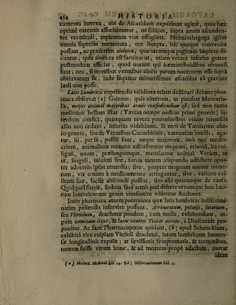 icamenta interna , ubi de Afcaridum expulfione agitur, quinhsec opcime externis aiiuciabimcur ,. nefciiicet, fupra anum afcenden- tes vermiculi, topieorum vim eftugiant. Helminthagoga igitur omnia fuperius memorata , ore fumpta, hic quoque convenire poflunt* ao prseferdm aloeticay qua? utramque paginam implere di¬ cuntur, quia aloes ea eft Facultas ut, etiam vorata inferius guttur poftmodum afficiat , quod norunt qui hacmorrhoidibus obnoxii.. Sint j nec, fi teretibus vermibus aloen parum nocentem efle fupnt dbfervatum fit, inde fequitur minutiffimos afcaridas ea graviter la:di non pofie. Litis Lumbricis expellendis validiora etram deftinari debere phar- maca dbfervat (a) Galenus, quia nimirum, ut putabat Mercuria¬ lis, majus animxl majoribus armis confodiendum ejiy fed non tanto molimine belluas iftas (Tsenias nempe nofiras primi generis) in¬ terdum confici, quanquam revera potentioribus etiam remediis alias non cedant, inferius videbimus. Si vero de Tamiarum alte¬ ro genere, feu de Vermibus Cucurbinnis, cacenatim junctis, aga¬ tur, hi, per fe, pufilli funt, neque majorum, imb nec medio¬ crium, animalium numero adferibentur unquam, etiamfi, ita col¬ ligati, unum, pradongumque, mentiantur animal. Verum, ut ut, finguli, minimi fint, fortia tamen aliquando adhibere opor¬ tet adversus ipfos remedia i live, propter magnum eorum nume¬ rum, vix omnes a medicamento attingantur, five , ratione exi¬ litatis fua?, facile abfeondi poflinr, live alia quacunque de caufa. Quidquid fuerit, iisdem, fere armis peti debere urrumque hoc lato¬ rum lumbricorum genuS confentire videntur Auctores. Inter pharmaca autem potentiora qux latis lumbricis indiferimi- natim pellendis infervire pofiunt, Atramentum, primo, (utortum, feu Vit/iobum, drachma: pondere , cum meile, exhibendum, ut- pote vomitum ciens, te latas ventns Tineas necans (2. Diofcoride pro¬ ponitur. Ac fane^barmacopoeus quidam, (b) apud Schenckium, exhibita viro cuipiam Vitrioli drachma., latum lumbricum immen- fa? longitudinis expiilic; at ia: vi (fimis fymptomatis , & torminibus, tortumfuifle virum hunc, &ad morteinqirope ada&um, narrat - . ' ‘ idem f •* t / i . •/. v (* ) Metbod. Medendi Ub '. r*. (*-b ) Obfervatiomm Lib. j.