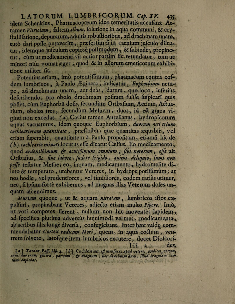 idem Schenkius, Pharmacopceum ideo temeritatis accufans. At¬ tamen Vitriolum, falcem album, folutione in aqua communi, & cry- ftallifatione, depuratum, adultis robuftjoribus, ad drachmam unam» tuto dari pofle putaverim, prxfertim fi in, carnium ju(culo'dilua¬ tur, ideraque jufculum copiose poftmodum > &£ubinde, propine¬ tur , cum ut medicamenti vis acrior partim fic, retundatur, tum ut minori nifu vomat aeger j quod &in aliorum emeticorum exhibi¬ tione utiliter fir. . ~ Potentius etiam, imb potent i(fimum, pharmacum contra eof*, dem lumbricos , a Paulo Aigineta , indicatur, Euphorbum nem-' pe, ad drachmam unam, aut duas, datum, quo loco, inferius^ deferibendo, pro obolo drachmam pofiram fuifie fufpicari quis pbflec, cum Euphorbii dofis, fecundum Oribafium, Aedum, Adua- rium, obolos tres, fecundum Mefuem» duos* id eft grana vi- gintinon excedat. ( a) Casius tamen Aurelianus,( hydropicorum aquas vacuaturus, idem quoque Euphorbium, duorum vel trium cochleariorum quantitate , prsdcribit; qua? quantitas aequabit, vel etiam fuperabit, quantitatem a Paulo propoficam, etiam fi hic de (b) cochleario minori locutus e(Tc dicatur Cadius.. Eo medicamento, quod arde mi fimum & acuti fimum omnium , fiibi notorum, ejfie ait Oribafius, Sc fine labore , /udare frigido , animi deliquio, fiumi non pojfie teftatur Mefuc; eo, inquam, medicamento, hydromelite di¬ luto Sc temperato , utebantur Veteres, in hydropepotifiimiim; ac nos hodie, vel prudentiores, vel timidiores, eodem rarius utimur, nec, fi ipfum forte exhibemus, ad magnas illas Veterum dofes un¬ quam afeendimus. Muriam quoque , ut &: aquam nitratam, lumbricos iftos ex- pulfuri, propinabant Veteres, adjedo edam multo Pipere. Imb, ut voti compotes fierent , nullum non hic moventes lapidem, ad fpecifica plurima adversus hujufmodi vermes^ medicamenta,, ab acribus illis longe diverfa, confugiebant, Inter liare valdg com¬ mendabatur Cortex radicum Mori, quem, in ^qua codum , ven¬ trem folvere, latofquc item lumbricos excutere, docet Diofcori- I i 1 2, des. [* ] Tardar. Pajf. I/i. 4. f h ] Cochlearium efimen[u,ra\apud veteres Medicos, nomen, cujus duo erant genera , parvum J, & magnum ) hoc drachma* duas, illud dragmam tam wm capiebat»