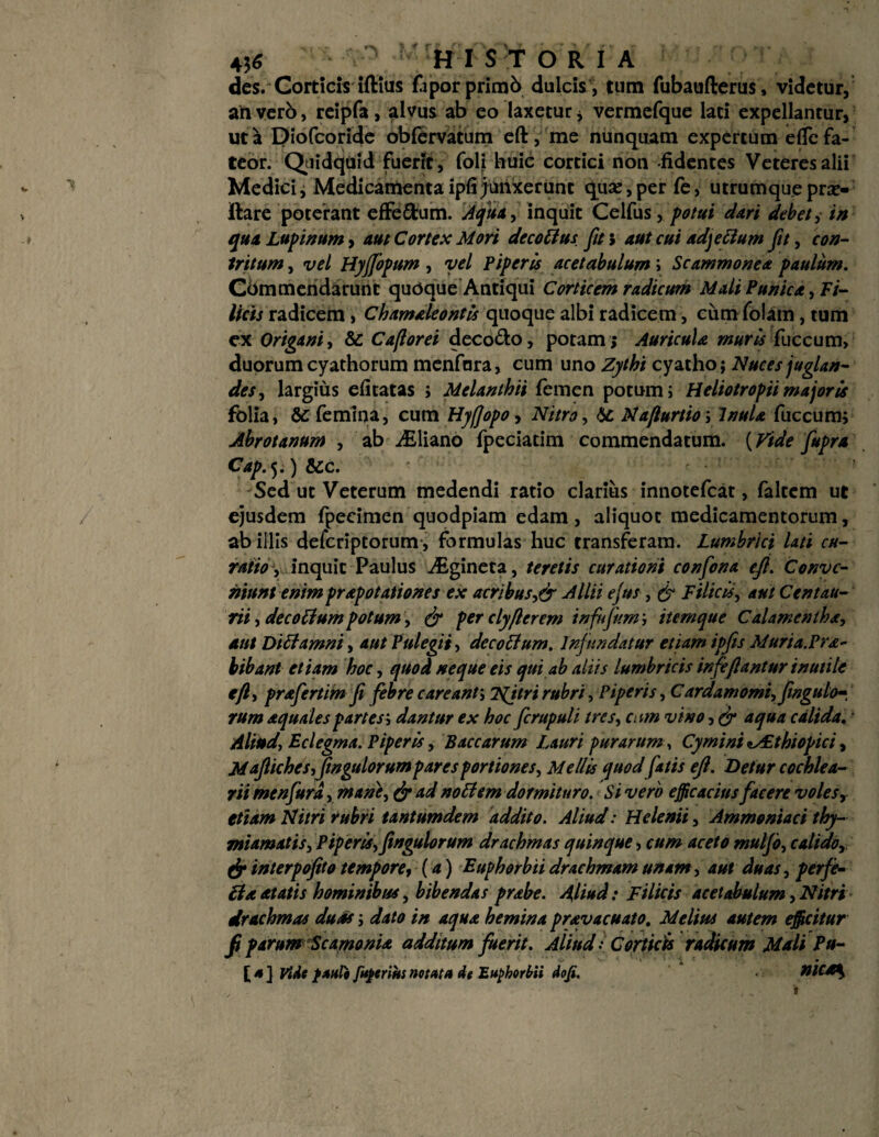 - HIS T ORIA des. Corticis iftius faporprimb dulcis , tum fubaufterus, videtur, an vero, reipfa, alvus ab eo laxetur * vermefque lati expellantur, ut a Diofcoride obfervatum eft, me nunquam expertum dTe fa¬ teor. Quidquid fuerit, folj huic cortici non -fidentes Veteres alii Medici i Medicamenta ipfi junxerunt quar, per fe, utrumque pror¬ itare poterant efFe&um. Aqua, inquit Celfus, potui dari debet, in qua Lupinum, aut Cortex Mori dccottus fit> aut cui adjettum fit, con¬ tritum , vel HyJJopum , vel Piperis acetabulum; Scammonea paulum. Commendarunt quoque Antiqui Corticem radicum Mali Punica, Fi¬ licis radicem , Chamaleontis quoque albi radicem, ciim folam , tum ex Origani i & Ca/lorei deco&o, potam ; Auricula muris fuccum, duorum cyathorum menfnra, cum uno Zythi cyatho; Nuces juglan¬ des, largius efitatas ; Melanthii femen potum i Heliotropii majoris folia, & femina, cum Hyflopo, Nitro, Najlurtioy Inula fuccum; Abrotanum , ab Ailiano fpeciatim commendatum. (Vide fupra Cap.$.) &c. Sed ut Veterum medendi ratio clarius innotefcat, faltem ut ejusdem fpecimen quodpiam edam , aliquot medicamentorum, ab illis defcriptorum, formulas huc transferam. Lumbrici lati cu¬ ratio, inquit Paulus iEgineta, teretis curationi confona efi. Conve¬ niunt enim prapotationes ex acribus,& Allii ejus, & Filicis, aut C en tau- rii, decotlum potum, & per clyflerem infujitm; item que Calamentha, aut Dici amni, aut Pulegii, decotlum. Infundatur etiam ipfis Muria.Pra- bibant etiam hoc, quod neque eis qui ab aliis lumbricis infeflantur inutile efi, prafertim fi febre c areant; Tfjtri rubri. Piperis ,Cardamomi,fingulo», rum aquales partes ', dantur ex hoc ficrupuli tres, cum vino, & aqua calida. Aliud, Eclegma. Piperis, Baccarum Lauri purarum, Cymini <^£thiopici, Mafiiches,fingulorumpar es portiones, Mellis quodfiatis eft. Detur cochlea¬ rii menfurd, mane, & ad noti em dormituro. Si vero efficacius facere voles y etiam Nitri rubri tantumdem addito. Aliud: Helenii, Ammoniaci thy¬ miamatis, Piperis,fingulorum drachmas quinque, cum aceto muljo, calidor & interpofito tempore, (a) Euphorbii drachmam unam, aut duas, perfe- tla at at is hominibus, bibendas prabe. Aliud: Filicis acetabulum, Nitri drachmas duas \ dato in aqua hemina pravacuato. Melius autem efficitur fi parum ScamonU additum fuerit. Aliud: Corticis radicum Mali Pu-
