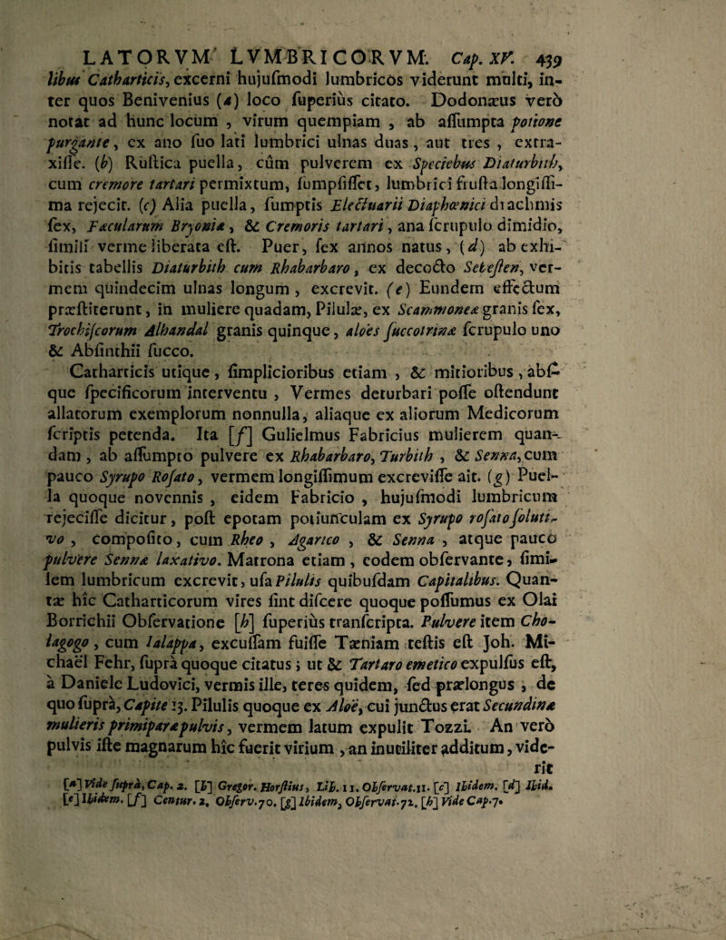libfu Catharticis, cxcctni hujufmodi lumbricos viderunt multi, in¬ ter quos Benivenius (4) loco fuperius citato. Dodonaeus ver6 norat ad hunc locum , virum quempiam , ab affumpta potione purgante, cx ano fuo lati lumbrici ulnas duas, aut tres , extra- xiffe. (b) Ruftica puella, cum pulverem ex Speciebas Diaturbnhy cum cremore lartari permixtum, fumpfiffctj lumbrici frufta longiiTi- ma rejecit. (c) Alia puella, fumptis Blectuarii Diafhcenici diachmis fex, Facularum Bryonia, & Cremoris tartari, ana icrupulo dimidio, fitnill verme liberata eft. Puer, fex annos natus, (d) ab exhi¬ bitis tabellis Diaturbith cum Rhabarbaro, ex decodto Setejlen, ver¬ mem quindecim ulnas longum, excrevit, (e) Eundem effectum prxftiterunt, in muliere quadam, Piiulse, ex Scammonea granis fex, Irochijcorum Alhandal granis quinque, aloes Juccotrtna fcrupulo uno & Abfinthii fucco. Catharricis utique, fimplicioribus etiam , Sc mitioribus , ab£ que fpecificorum interventu , Vermes deturbari poffe oftendunt allatorum exemplorum nonnulla, aliaque ex aliorum Medicorum feriptis petenda. Ita [f] Gulielmus Fabricius mulierem quam¬ dam , ab affumpto pulvere ex Rhabarbaro, Turbiih , Senna, cum pauco Syrupo Ro/ato, vermem longiflimum excreviffe ait. (g ) Puel¬ la quoque novennis , eidem Fabricio , hujufmodi lumbricum rejeciffe dicitur, poft epotam potiunculam ex Syrupo rofatojolutt* vo , Compofito, cum Rheo , Aganco , & Senna , atque pauco pulvere Senna laxativo. Matrona etiam , eodem obfervante 5 fimi» lem lumbricum excrevit, ufa Pilulis quibufdam Capitalibus. Quan¬ ta: hic Catharticorum vires fint difeere quoque poffumus ex Olai Borrichii Obfervatione [h] fuperius tranferipta. Pulvere item Cho~ lagogo, cum lalappa, excuffam fuiffe Taeniam teftis eft Joh. Mt- chael Fehr, fupra quoque citatus; ut &: Tartaro emetico expulfus efF, a Daniele Ludovici, vermis ille, teres quidem, led praelongus , dc quo fupra, Capite 13. Pilulis quoque ex Aleii i cui junctus erat Secundi»a mulieris primiparapulvis, vermem latum expulit Tozzi. An vero pulvis ifte magnarum hic fuerit virium , an inutiliter additum, vide¬ rit [a~\ Vide fupra, Cap. 2. [£] Greger. Horfiius, 'Lih.li. Olfervat.il. \c~\ lhidem. fd~j lj;id. MIUdem. [/] Centur. 2, Ohferv.yo. [gjibidem, Oifervat-yi. [h~\ Vide Cap.j.