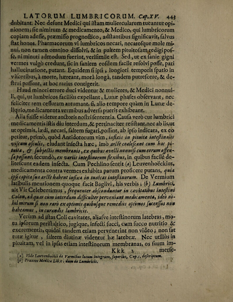 dubitant. Ncc defunt Medici qui iflam muliercularum tueantur opi* ' nionemi fic nimirum &c medicamento, & Medico, qui lumbricorum copiam adefTe, pra:mifToprognoflico, adflantibus fignificavit, falvus ftat honos. Pharmacorum vi lumbricos necari, necatofque mole mi* nui, non tamen omnino diffolvi, & in pultem pituitofam redigi pof- fe, ni minuti admodum fuerint, verifimile efl. Sed, ut ex fanie gigni vermes vulgb credunt, fic in fanicm eofdem facile refolvjpoffe, pari hallucinatione, putant. Equidem fi ipfi > longiori temporis fpatio in vifceribus^ a morre, haereant, mora longa, tandem putrefcere, & de- ftrui polTunt, at hoc rarius contigerit. Haud minori errore duci videntur & mulieres, &: Medici nonnul¬ li, qui, ut lumbricos facilius expellant, Luna: phafes obfervant, nec feliciter rem cefluram autumant, fi, alio tempore quam in Luna: de¬ liquio, medicamenta vermibus adverfa pueris exhibeant. Alia fuifife videtur au&oris noflrifententia. Caufa vero cur lumbrici medicamentis iftis diu inrerdum,&; pertinaciter refiflant,nec ab iis,ut ut optimis, laedi, necari, faltem fugarhpofiinr, ab ipfo indicata, ex eo petitur, primo, quod Antidotorum vim, infixis in pituita intefiinahs vifcum ofculis, eludant infe&a hxc, imo artte coalefiant cum hac pi¬ tuita , & fubjeftis membranis, ex quibus avelli nonnift cum eorum ojfen fapoffunty fecundo, ex variis intefiinorum flexibus, in quibus facile de- litefcunt eadem infe&a. Cum Pechlino fentit [a) Leuvenhoeckius, medicamenta contra vermes exhibita parum proficere putans, quia ipfi capita fua arcle habent infixa in tunicas intefiinorum. De Vermium latibulis mentionem quoque facit Baglivi, his verbis i (b) Lumbrici» ait Vir Celeberrimus , frequenter abfeonduntur in cavitatibus intefiini Colon, ad quas cum interdum difficulter perveniant medicamenta, ideo ni¬ hil mirum fi non raro ex optimis quibujque remediis optimos fuccejjus non habeamus , in curandis lumbricis. Verum ad iflas Coli cavitates, aliafve intefiinorum latebras, mo¬ tu ipforum periflaltico, jugique, infe£ti fucci, cum fucco nutritio &: excrementis, quidni tandem etiam pervenerint non video; non fat tuta: igitur , faltem diutina: videntur ha: latebra:. Nec utilius in pituitam, vel in ipfas etiam intefiinorum membranas, os fuum im- Kkk z merfe- [*J rVtffc LeuvenheUkii de Vermibus l»cum integrum, fuferinfy C*£.u dcferiptHtn. [£] Pruxeot Medie a Lib.i, dum de Lumbricis.