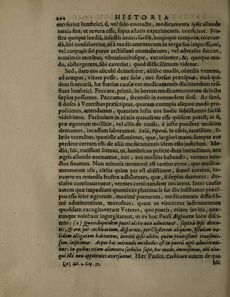 merferint lumbrici, li, vel folo conra&u, medicamenta ipfis aliunde noxia fint, ut revera effe, fupta allatis experimentis, conficitur. Fru- ftra quoque inedia, infe&is multis facile, longoque tempori, toleran¬ da,fibi confuluerint,ni a medicamentorum in terga fua imprcffione, vel corporis fui poros arftillime contrahentes, veladverfos fuccos, continuis motibus, vibrarionibufque, excutientes, &, quoquo mo¬ do, abftergentes,fibi caverint j quod difficillimum videtur. Sed, dato eos alicubi delitefcere, aliifve modis, obje&a venena* ad tempus, vitare pofle, nec folac, nec forfan praecipua:, mea qui¬ dem fententia, hae fuerint caufa: cur medicamentis diu interdum refi- ftant lumbrici. Peccare, primo, in horum medicamentorum dele&u faepius poflumus. Peccamus, fecundo in eorumdem dofi. Ac fane, fi dofes a Veteribus praefcriptas, quarum exempla aliquot modo pro- pofuimus, attendamus, quantum infra eos hodie fubfiftamus facile videbimus. Periculum in nimia quantitate effc quidem poteft; at fi, prae aegrorum mollitie, vel aliis de caufis, e jufto pondere multum demamus, incaffum laboramus. Salis, Piperis, in cibis, tantillum, il- laefis vermibus, quotidie affumimus, quae, largiori manu, fumpra eos perdere certum eftj de aliis medicamentis idem efto judicium. Me¬ dio, hic, tutiffimi ibimus, ut, lumbricos pellere dum intendimus, nec aegris aliunde noceamus, nec , eos mollius habendo, vermes inra- &os finamus. Non minoris momenti eft tertius error, quo medica¬ mentorum ufu, citius quam par efl: abfiftimus, {ernei tantum, ite- rumve ea remedia fruftra adhibentes, quae, fifaepius darentur, diu- tiufve continuarentur, vermes certo tandem necarent. Inter caufas autem quae impediunt quominus pharmacis fat diu infiftamus praeci¬ pua effe folet aegrorum , maxime puerorum, medicamenta difficilli¬ me admittentium, morofitas; quam ut vincerent inftrumentum quoddam excogitaverant Veteres, quo pueris, etiam invitis, quae¬ cunque volebant ingurgitarent, ut ex hoc Pauli Asginetae loco dilci- mus > ( a ) Quandoquidem pueri alven non admittunt, fupinisipjis deten¬ tis y & ore i per cochlearium, dijparato, per Clyjlerem aliquem,fijlulam va¬ lidam alligatam habentem, invitis tpfis aloen, quam penttifime tranfmis- fam, injicimus. Atque hac miranda methodus efl in pueris agre admittenti¬ bus ; in quibus etiam alimenta [orbilia [ape, hoc modo, immifimus, ubi allo¬ qui iHa non appetentes averrantur. Haec Paulus. Cochleare autem de quo £*] tik. 4. c«/. 57, hic