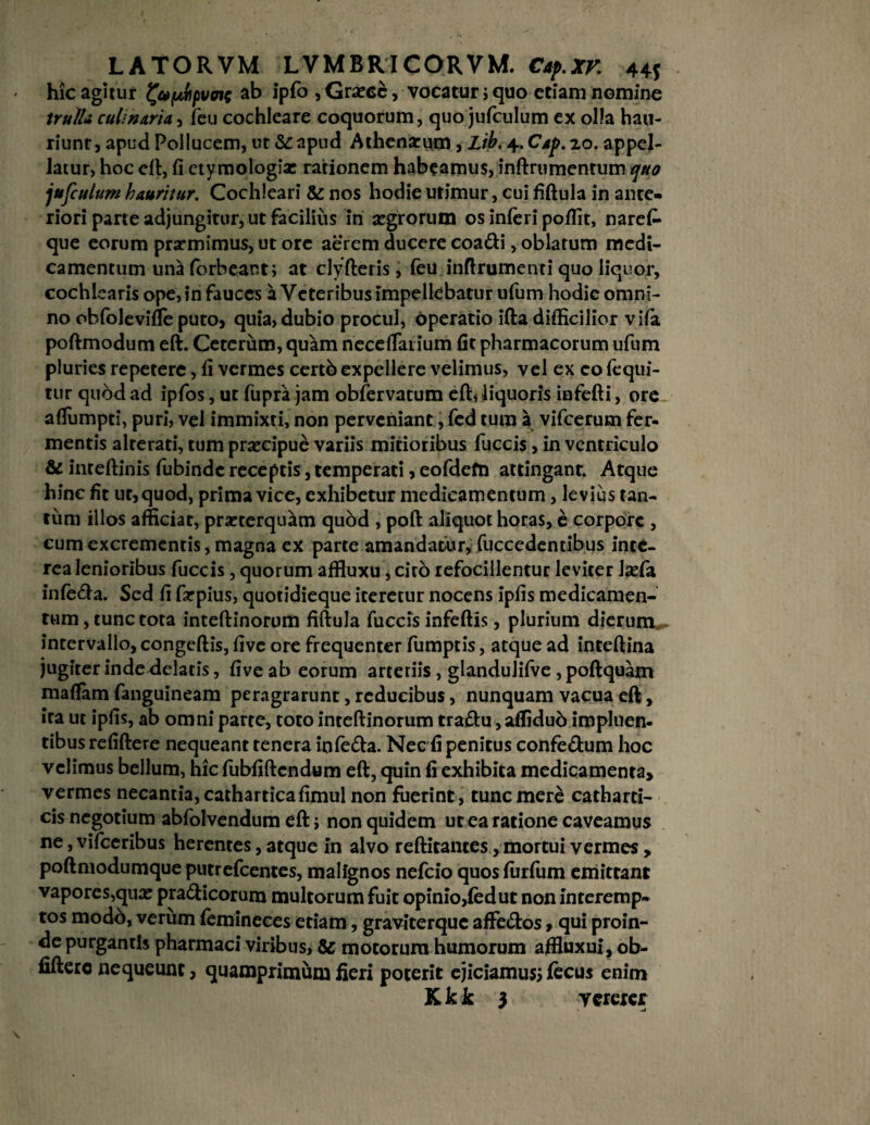 hic agitur ^aptbpvotg ab ipfo , Graece, vocatur j quo etiam nomine trulla culinaria, feu cochleare coquorum, quo jufculum ex olla hau¬ riunt, apud Pollucem, ut & apud Athenarum, Lib. ^..Cap.zo. appel¬ latur, hoc eft, fi etymologia: rationem habeamus, inftrumentum quo jufculum hauritur. Cochleari & nos hodie urimur, cui fiftula in ante¬ riori parte adjungitur, ut facilius in segrorum os inferi poffit, narefi- que eorum prarmimus, ut ore aerem ducere coadi, oblatum medi¬ camentum unaforbeant; at clyfteris, feu inftrumenti quo liquor, cochlearis ope, in fauces a Veteribus impellebatur ufum hodie omni¬ no obfolevifie puto, quia, dubio procul, operatio ifta difficilior vifa poftmodum eft. Ceterum, quam necetfaiium fit pharmacorum ufum pluries repetere, fi vermes certb expellere velimus, vel ex co fequi- tur quod ad ipfos, ut fupra jam obfervatum eft« liquoris infefti, ore afiumpti, puri, vel immixti, non perveniant, fed tum a vifcerum fer¬ mentis alrerati, tum prsecipue variis mitioribus fuccis, in ventriculo & inteftinis fubinde receptis, temperati, eofdefn attingant. Atque hinc fit ut, quod, prima vice, exhibetur medicamentum, levius tan¬ tum illos afficiat, praeterquam quod , poft aliquot horas, e corpore , cum excrementis, magna ex parte amandatur, fuccedentibus inte¬ rea lenioribus fuccis, quorum affluxu, cito refocillentur leviter lxfa infeda. Sed fi farpius, quotidieque iteretur nocens ipfis medicamen¬ tum, tunc tota inteftinorum fiftula fuccis infeftis, plurium dierum, intervallo, congeftis, five ore frequenter fumptis, atque ad inteftina jugiter indedelatis, five ab eorum arteriis, glandulifve ,poftquam maftam fanguineam peragrarunt, reducibus, nunquam vacua eft, ira ut ipfis, ab omni parte, toto inteftinorum tradu, affidub impluen¬ tibus refiftere nequeant tenera in leda. Nec fi penitus confedum hoc velimus bellum, hic fubfiftcndum eft, quin fi exhibita medicamenta, vermes necantia, catharticafimul non fuerint, tunc mere catharti- cis negotium abfolvendum eft; non quidem ut ea ratione caveamus ne, vifceribus herentes, atque in alvo reftitantes, mortui vermes , poftmodumque putrefeentes, malignos nefeio quos furfum emittant vapores,qua? pradicorum multorum fuit opinio,fed ut non interemp¬ tos modo, verum femineces etiam, graviterque affedos, qui proin- de purgantis pharmaci viribus, & motorum humorum affiuxui, ob- fifterc nequeunt, quamprimum fieri poterit ejiciamus* fecus enim Kkk 3 vererer