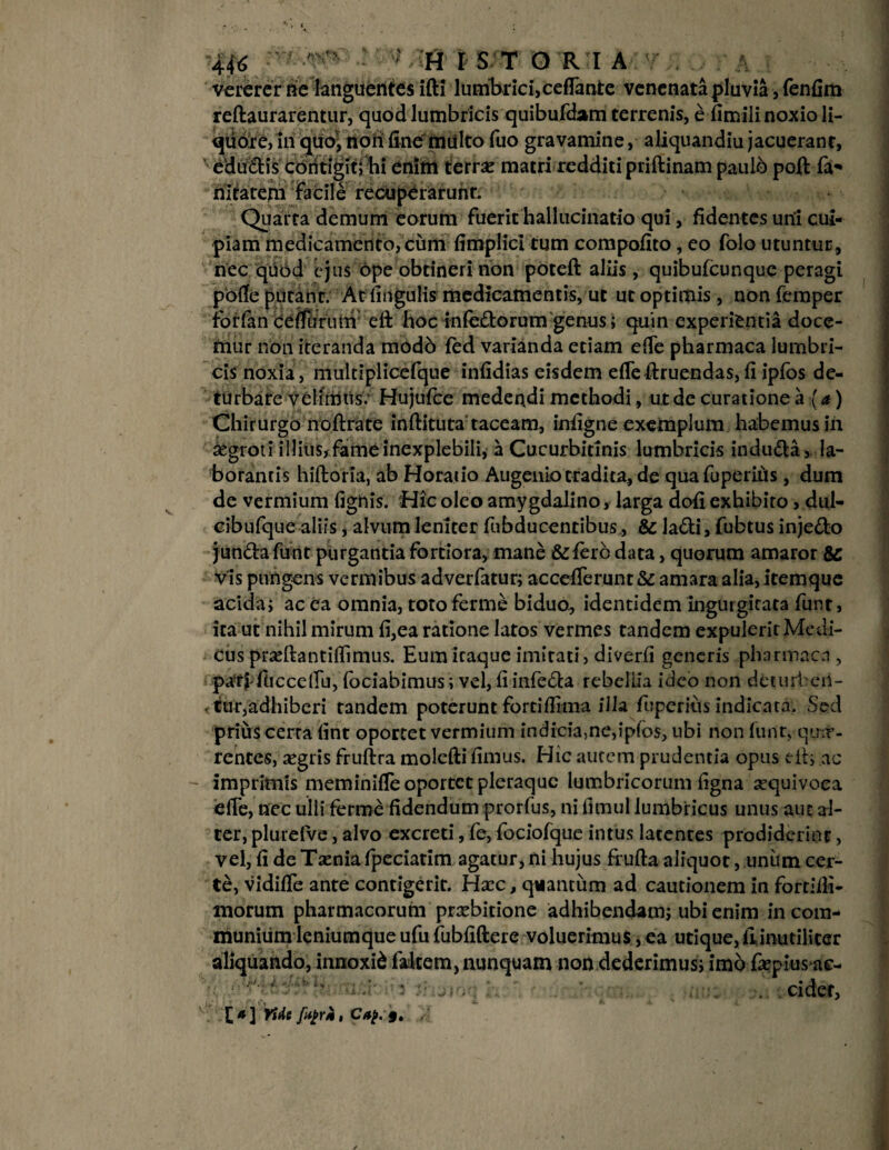 vererer ne languentes ifti lumbrici, ceflanfce venenata pluvia, fenfim reftaurarentur, quod lumbricis quibufdam terrenis, e fimili noxio li- qiidre, in quo, rtoii fine'multo fuo gravamine, aliquandiu jacuerant, edu&is contigit; hi enim terrse matri redditi priftinam paulb poft fa- nirarem facile recuperarunt. Quarta demum eorum fuerit hallucinatio qui, fidentes uni cui¬ piam medicamento,cimi fimplici tum compofito, eo folo utuntur, nec quod ejus ope obtineri non poteft aliis , quibufeunque peragi pofie putant. Atfingulis medicamentis, ut ut optimis , nonferaper iorfan ceifiirum eft hoc infectorum genus; quin experientia doce¬ mur non iteranda modb fed varianda etiam efie pharmaca lumbri¬ cis noxia, multiplicefque infidias eisdem efie diruendas, fi ipfos de¬ turbare velimus.' Hujufce medendi methodi, ut de curatione a (a) Chirurgo noftrate inftituta taceam, infigne exemplum habemus in segroti illius, fame inexplebili, a Cucurbitinis lumbricis induCta, la¬ borantis hiftoria, ab Horatio Augento tradita, de quafuperifis, dum de vermium fignis. Hic oleo amygdalino, larga dofi exhibito, dul- cibufque aliis, alvum leniter fubducenribus, & la&i, fubtus inje&o jun&afunt purgantia fortiora, mane &ferc data, quorum amaror vis pungens vermibus adverfatur; accefierunt& amara alia,itemque acida; ac ea omnia, toto ferme biduo, identidem ingurgitata funt, ita ut nihil mirum fi,ea ratione latos vermes tandem expulerit Medi¬ cus prjeftantiflimus. Eum iraque imitati, diverfi generis pharmaca , patf fuccefiu, fodabimus; vel, fi infeCta rebeliia ideo non deturben¬ tur,adhiberi tandem poterunt forti (fima illa fuperius indicata. Sed prius cerra fint oportet vermium indicia,ne,ipfos, ubi non furit,-qua»- rentes, aegris fruftra molefti fimus. Hic autem prudentia opus dt; ac imprimis meminifie oportet pleraque lumbricorum figna sequivoca efie, nec ulli ferme fidendum prorfus, ni fimul lumbricus unus aut al¬ ter, plurefve, alvo excreti, fe, fociofque intus latentes prodiderint > vel, fi de Taenia fpeciatim agatur,ni hujus fiufta aliquot, unum cer¬ te, vidifie ante contigerit. Hxc, quantum ad cautionem in fortiili- morum pharmacorum prxbitione adhibendam; ubi enim incom¬ munium lenium que ufu fubfiftere voluerimus, ea utique, fiinutiliter aliquando, innoxii falcem, nunquam non dederimus; imo fiepius ac- : cider, £#] Yiie ftyr*, Cap.§, , /