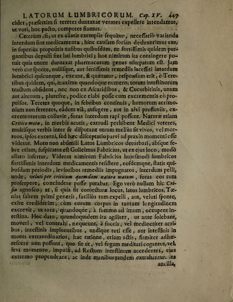 cidet, prsefertim fi teretes duntaxac vermes expellere intendamus, ut voti, hoc pa£to, compotes fiamus. Cererum > fi, ut ex allatis exemplis {equitur*, necefiarib varianda interdum fint medicamenta , hinc catifam forfan deduxerimus ctuy in fuperius propofitis cafibus quibufdam, ne fortiffimis quidem pur- gantibus depulfi fint lati lumbrici; hoe nimirum ita contingere po¬ tuit quia unum duntaxat pharmacorum genus ufurpatum eft. Jani vero curfponte, nullifque, aut leniffimis remediis lacefliti interdum lumbrici quicunque, exeant, fi queratur „ refponfum erit, e Tere¬ tibus quidem, qui, maximo quandoque numero, totum inteftinorum traSum obfident, nec non ex Afcaridibus, & Cucurbitinis, unum auc alterum , plurefve, podice elabi pofie cum excrementis eopro- pulfos. Teretes quoque, in febribus continuis, humorum acrimo¬ niam non ferentes, eadem via, aufugere , aut in alvi profluviis, ex¬ crementorum colluvie, foras interdum rapi pofiunt. Natura; etiam Critico mottt, in morbis acutis, extrudi perhibent Medici veteres, multifque verbis inter fe difputant utrum melius fit vivos, vel mor¬ tuos, ipfos excerni, fed ha;c difeeptatioparvi ad praxin momenti cfie videtur. Motu non abfimiii Latos Lumbrjcos deturbari, abfque fe¬ bre etiam, fufpicatus eft Gulielmus Fabricius, ut ex ejus loco, mod6 allato infertur^ Viderat nimirum Fabricius hujufmodi lumbricos fortiflknis interdum medicamentis refiftere, eofdemque, ftatis qui¬ bufdam periodis, levioribus remediis impugnatos, interdum pelli, unde, ve luti per criticum quemdam natura motum , foras eos tum proferperc, concludere pofie putabat. Ego vero nullam hic Cri- Jin agnofeoj at, fi quis fit conjeftura: locus, latos lumbricos, Ti¬ nias faltem primi genens, facilius tum expelli, aut, veluti fponte, exire crediderim, cum eorum corpus in tantam longitudinem excrevit, ut tota, quandoque, a fummo ad imum, occupent in- teftina. Hoc dato, quandoquidem ira agiliter, ut ante folebanr, moveri, vel contrahi, nequeunt, a fuccis, vel mediocriter acri¬ bus , inteftinis impluentibus , undique tuti efie, aut inteftinis in motus extraordinarios, hac ratione, etiam s<ftis, firmiter adhre- refeere non pofiunt, quo fit ut, vel fugam meditari cogantur,vek levi momento, impulfi,ad Rt&um inteftinum accedentes, ejus extremo propendeant, ac inde manibus tandem extrahantur, ita ancilla*