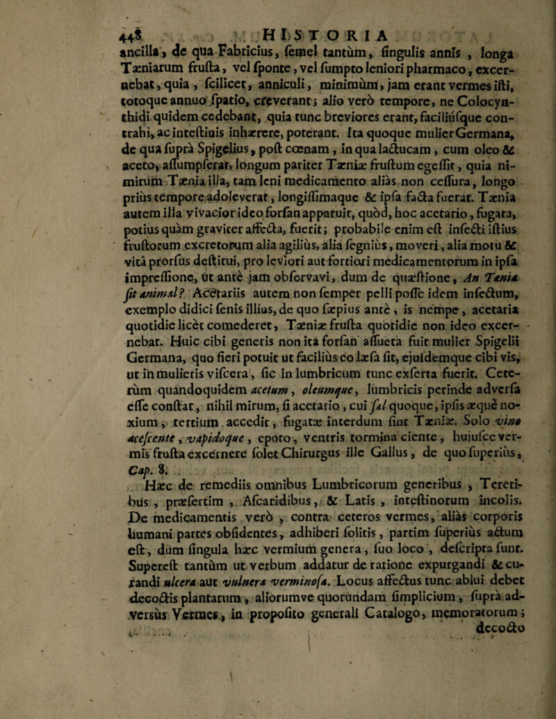 ancilla j de qua Fabricius, (emel tantum, fingulis annis , longa Tiniarum frufta, vel (ponte, vel fumpto leniori pharmaco, excer¬ nebat , quia , fcilicet, anniculi, minimum> jam erant vermes ifti, totaque annuo fpatio, creverant; alio verb tempore, ne Colocyn¬ thidi quidem cedebant, quia tunc breviores erant, faciliiifque con¬ trahi, ac inteftinis inhaerere, poterant. Ita quoque mulier Germana, de qua fupra Spigelius, poft coenam, in qua laducam, cum oleo & aceto* aftumpferar, longum pariter Taeniae fruftum egeflit, quia ni¬ mirum Tsenia illa, tam leni medicamento alias non ceflura, longo prius tempore adoleverat, longiflimaque & ipfa fada fuerat. Taenia autem illa vivacior ideoforfan apparuir, quod, hoc acetario, fugata, podiis quam graviter affeda, fuerit; probabile enim eft infedi iftius fruftorum excretorum alia agilius, alia fegnius, moveri, alia motu Sc vita prorfus deftirui, pro leviori aut fortiori medicamentorum in ipfa impreflione, ut ante jam obfervavi, dum de quaeftione, An Tania fit animal? Acetariis autem non femper pelli poflc idem infedum, exemplo didici fenis illius, de quo faepius ante, is nerope, acetaria quotidie licet comederet, Taeniae frufta quotidie non ideo excer¬ nebat. Huic cibi generis non ita forfan affricta fuit mulier Spigelii Germana, quo fieri potuit ut facilius co laefa fit, ejufdemque cibi vis, ut in mulieris vifcera, fic in lumbricum tunc exferta fuerit. Cete¬ rum quandoquidem acetum, oleumque, lumbricis perinde adverfa efTe conftat, nihil mirum, fi acetario , cui fitl quoque, ipfis aeque no¬ xium > tertium. accedit, fugatae interdum fine Taeniae. Solo vino acefcente y vapidoque, epoto, ventris tormina ciente, hujufcever- mis frufta excernere folet Chirurgus ille Gallus, de quofuperiiis, Cap. 8. . Hxc de remediis omnibus Lumbricorum generibus , Tereti¬ bus , praeferdm , Afcaridibus, & Latis , inteftinorum incolis. De medicamentis verb , contra ceteros vermes, alias corporis humani partes oblidentes, adhiberi folitis, partim fuperius adum eft, dum fingula haec vermium genera, fuo loco , defcripta funr. Supereft tanthm ut verbum addatur de ratione expurgandi & cu¬ randi ulcera aut vulnera vemnnofa. Locus affedus tunc ablui debet decodis plantarum, aliorumve quorundam fimplicium, fupra ad¬ versus Vermes., in propofito generali Catalogo, memoratorum; dccodo
