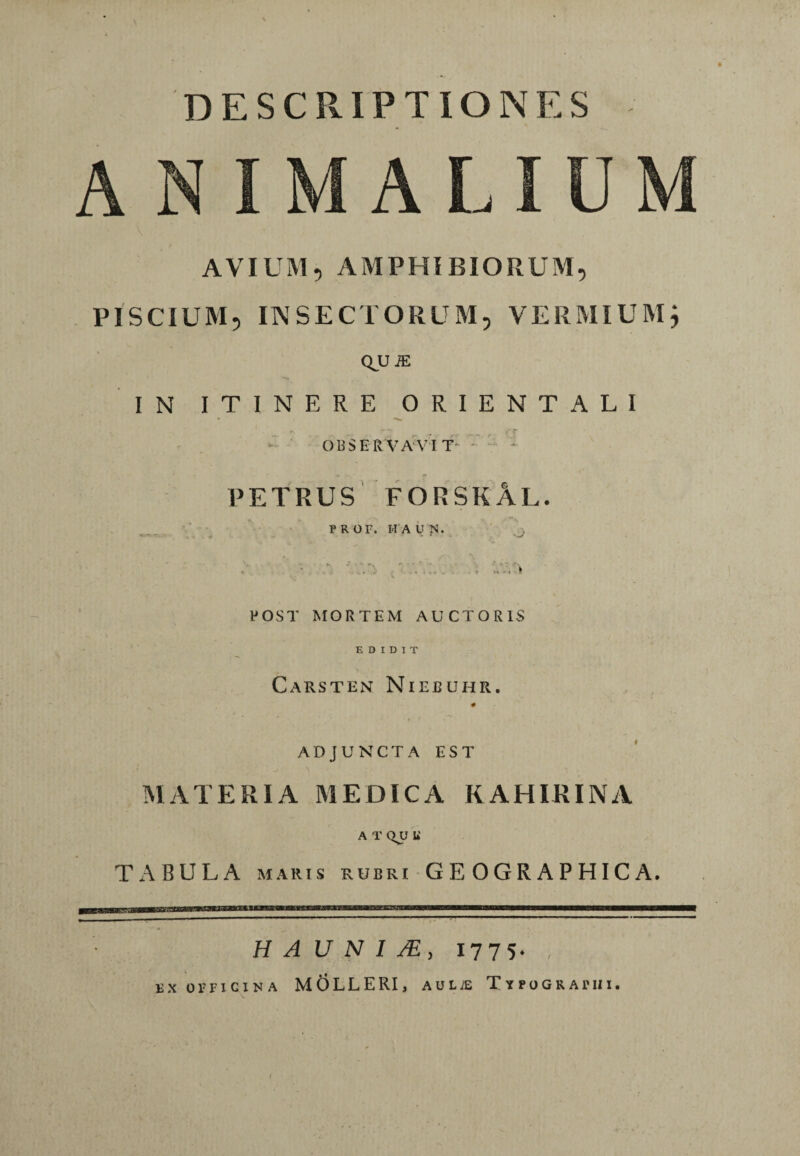 DESCRIPTIONES ANIMALIUM AVIUM, AMPHIBIORUM, PISCIUM, INSECTORUM, VERMIUM, QUiE IN ITINERE ORIENTALI OBSERVAVIT. PETRUS FORSKAL. PROF. IIAUN. ,j> * ■' ' . . ■; POST MORTEM AUCTORIS EDIDIT Carsten Niebuhr. # ADJUNCTA EST MATERIA MEDICA KAHIEINA A T QU U' TABULA maris rubri GEOGRAPHICA. HA U N I /E, 1775* ex ornciNA MOLLERI, auiae Typographi.