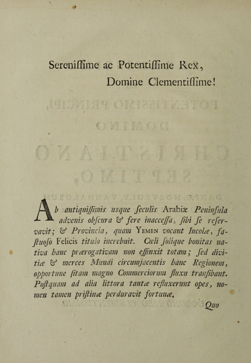 Serenifilme ac Potentiflime Rex, Domine Clementiflime! b antiquiflimis usque feculis Arabiae Peninfula advenis obfcura & fere inaccejfa, fibi fe refer- vavit; cr Provincia3 quam Yemen vocant Incola, fa- jtiiofo Felicis titulo increbuit. Cedi folique bonitas na¬ tiva hanc praerogativam non effinxit totam; Jed divi¬ tia merces Mundi circumjacentis hanc Regionem, opportune fitam magno Commerciorum fluxu tranfibant. Poftquam ad alia littora tanta refluxerunt opes, no¬ men tamen priftina perduravit fortunat Quo