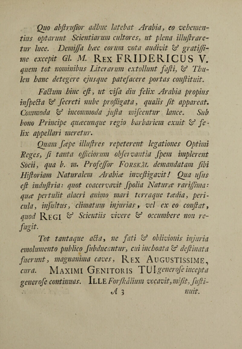 Quo abftrvfior adbite latebat Arabia, eo vehemen¬ tius optarunt Scientiarum cultores, ut plena illujtrare¬ tur luce. Demijja hac eorum vota audivit vf gratijji- me excepit Gl M Rex FRIDERICUS V. quem tot nominibus Liter arum extollunt fafti, hf Thu¬ len hanc detegere ejusque patefacere portas conftituit. Fahium hinc eft, ut vifa diu felix Arabia propius infpeffa fe creti nube profligata, qualis fit appareat. Commoda & incommoda jufta mifcentur lance. Sub bono Principe quacunque regio barbariem exuit & fe - lix appellari meretur. Quam fape illufrres repeterent legationes Optimi Peges, fi tanta officiorum obfervantia fpem implerent Socii, qua b. m. Profejfor ForskAl demandatam fibi Hi floriam Naturalem Arabia inveftigavit! Qua ufiis eft induftria: quot coacervavit f polia Natura rarijjima* qua pertulit alacri animo mari terra que tadia, peri¬ cula., infuit us, climatum injurias, vel exeo conflat, quod Regi ^ Scientiis vivere & occumbere non re- Tot tanta que ahia, ne fati & oblivionis injuria emolumento publico fubduccMur, cui inchoata defiinata fuerunt, magnanima caves, Rex AUGUSTISSIME, cura. Maximi Genitoris TUk enerofe incepta gener ofe continuas. IL L E Forfkdlimn vocavit, mi fit, fufii- tA 3 nuit. * -