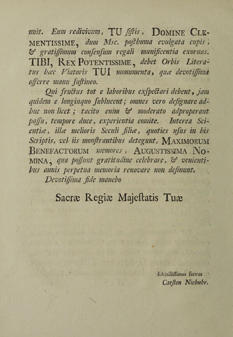 nuit. Eum redivivum, TU fflE > Domine Cle¬ mentissime, dum Msc. pofthuma evulgata cupis , & gratijjhnum confenfmn regali munificentia exornas. TIBI, Rex Potentissime, debet Orbis Litera- tus hac Viatoris TUI monumenta, qua devotijjinm offerre manu fuftineo. Oiii frullus tot e laboribus exfpeSari debent 9 jam quidem e longinquo fublucent; omnes vero defignare ad¬ huc non licet; tacito enim & moderato adproperant pajfu, tempore duce, experientia comite. Interea Sci¬ entia , illa melioris Se culi filia, quoties ufus in his Scriptis, vel iis monftrantibus detegunt, MAXIMORUM Benefactorum memores, Augustissima No¬ mina, qua pojjunt graiitudine celebrare, & venienti¬ bus annis perpetua memoria renovare non definunt. Devotifjima fide manebo Sacras Regias Majeftatis Tu® fubjecliflimus fervus Carjlen Nicbuhr*