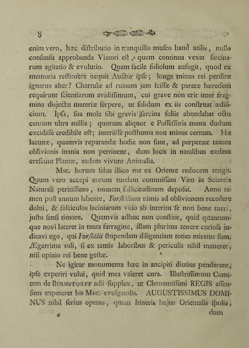 enim vero, hxc didributio in tranquillo mufeo haud utilis, nullo confenfu approbanda Viatori ed ,* quem continua vexat farcina- rum agitatio & evolutio. Quam facile foliolum aufugit, quod ex memoria redi tu ere nequit AuCtor ipfe; longe minus rei perdita; ignarus alter? Chartulas ad ruinam jam fcifiae & paratae haeredeni requirunt {ciendarum avidiffimum, cui grave non erit inter frag¬ mina disjefbe materiae ferpere, ut {olidum ex iis condruat aedifi¬ cium. Ipfa, fua mole fibi gravis! jfarcina foliis abundabat 08:0. centum ultra millia ; quorum aliquot e Poffeflbris manu duhura cxcidifie credibile ed; interiifie podhuma non minus certum. Hae lacunas, quamvis reparandae hodie non funt, ad perpetuae tarnen oblivionis inania non pertinent, dum locis in natalibus eaedem credunt Planta;, eadem vivunt Animalia. Msc. horum falus iliico me ex Oriente reducem tetigit. Quum vero accepi eorum tutelam commidam Viro in Scientia Naturali peritidlmo , omnem. follicitudinem depofui. Anno ta¬ men pod annum labente, For [kalium nimis ad oblivionem recedere dolui, & fafciculos laciniarum vitio ab interitu {e non bene tueri, judo fend timore* Quamvis adhuc non conditit, quid quantum¬ que novi lateret in tanta farragine, illam plurima tenere curiofa ju¬ dicavi ego, qui Fovfucdii dupendam diligentiam toties miratus fuim iEgerrime tuli, fi ex tantis laboribus & periculis nihil maneret, iiifi opinio rei bene gedae. i Ne igitur monumenta haec in ancipiti diutius penderent, ipfe experjri volui, quid mea valeret cura. Illudridlmmn Comi¬ tem de Bernstqrff adii fupplex, ut Cleinentifiimi REGIS afien- fum expeteret his Msc. evulgandis. AUGUSTISSIMUS DOMI¬ NUS nihil ferius optans, quam Itineris hujus Orientalis {polia, * ’ dum