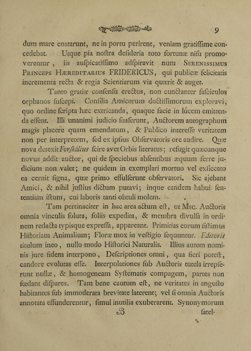 I S dum mare enatarunt, ne in portu perirent, veniam gratiffime con¬ cedebat. Ucque pia nofira defideria toto fortunas nifu promo¬ verentur , iis aufpicatiffimo adfpiravit nutu Serenissimus Princeps Hereditarius FRIDERICUS, qui publicas felicitatis incrementa refta & regia Scientiarum via quaerit & auget» Tanto gratiae confenfu ereftus, non cunftanter fafciculos orphanos fufcepi. Confilia Amicorum doftiffimorum exploravi, quo ordine fcripta hasc extricanda, quaque facie in lucem emitten¬ da eflent. Illi unanimi judicio fuaferunt, Auftorem autographum magis placere quam emendatum, & Publico interefie veritatem non per interpretem, fed ex ipfius Obfervatoris ore audire. Quae nova detexkFGrJkdlius fcire avet Orbis literatus; refugit quascunque novus addit auftor, qui de fpeciebus abfentibus asquum ferre ju¬ dicium non valet; ne quidem in exemplari mortuo vel exficcato ea cernit figna, quas primo effulferunt obfervatorh Sic ajebant Amici, & nihil juRius difhim putavi; inque eandem habui len¬ tendam ifium, cui laboris tanti obtuli molem. • - , « Tam pertinaciter in hac area aftura eft, utMsc. Au&oris omnia vinculis foluta, foliis expedita, & membra divulfa in ordi¬ nem redafta typisque expreffa, appareant. Primitias eorum fiRimus HiRoriam Animalium ; Florae mox in veRigio fequuntur. Editoris titulum ineo , nullo modo HiRorici Naturalis. Illius autem nomi¬ nis jure fidem interpono, Defcriptiones omni, qua fieri poteR, candore evolutas efie. Interpolationes fub Au&oris tutela irrepfe- runt nullae, & homogeneam SyRematis compagem, partes non fosdant difpares. Tam bene cautum eR, ne veritates in anguRo habitantes fub immoderata brevitate laterent; vel fi omnia Au&oris annotata effunderentur, fimul inutilia exuberarent. Synonymorum S5 fatel-