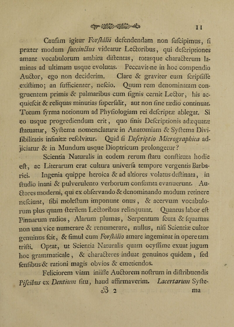 Caufam igitur Forfkdlii defendendam non fufcipimus, fi prteter modum fuccincius videatur Leporibus, qui defcriptiones amant vocabulorum ambitu diftentas, totasque characterum la¬ minas ad ultimam usque evolutas» Peccavit-ne in hoc compendio Auflor, ego non deciderim. Clare Sz graviter eum fcripfide exiftimo; an fufficienter, nefcio. Quum rem denominatam con¬ gruentem primis & palmaribus cum (ignis cernit Lcttor, his ac- quiefcit & reliquas minutias fuperfalit, aut non (ine taedio continuat» Totum fyrma notionum ad Phyfiologiam rei defcriptae ablegat. Si eo usque progrediendum erit, quo finis Defcriptionis adaequatae da tuatur, Sydema nomenclaturae in Anatomiam Sz Sydema Divi- (ibili taris infinitae refolvitur. Quid fi Defcriptio Micvographicct ad¬ jiciatur Sz in Mundum usque Dioptricum prolongetur ? Scientia Naturalis in eodem rerum (latu condituta hodie eft, ac Literarum erat cultura univena tempore vergentis Barba¬ riei» Ingenia quippe heroica & ad altiores volatus dedinata, in (ludio inani Sz pulverulento verborum confumta evanuerunt» Au- clores moderni, qui ex obfervando Sz denominando modum retinere nefciunt, (ibi moledum imponunt onus , Sz acervum vocabulo¬ rum plus quam derilem Le&oribus relinquunt. Quantus labor ed Pinnarum radios, Alarum plumas, Serpentmn fcuta Sz fquamas non una vice numerare & renumerare, nullus, nid Scientias cultor genuinus fcit, 8z rimul cum ForftuUio amare ingeminat in opere tam tridi Optat, ut Scientia Naturalis quam ocyfdme exuat jugum hoc grammaticale , & charafleres induat genuinos quidem , fed fendbus Sz rationi magis obvios Sz emetiendos» Feliciorem viam iniide Au£lorem nodrum in didribuendis Vifcibus ex Dentium (itu, haud affirmaverim. Lacertarum Syde- «53 2 ma