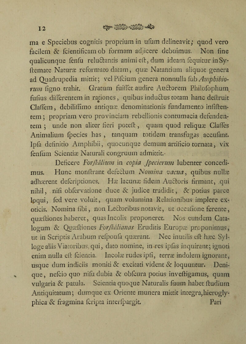 ma e Speciebas cognitis proprium in ufum delineavit; quod vero facilem & fcientificam ob formam adjicere debuimus. Non fine qualicunque (enfu reluftantis animi eft, dum ideam (equitur in Sy- ftemate Naturas reformato datam, quas Natantium aliquot genera ad Quadrupedia mittit; vel Pifcium genera nonnulla fub Amphibio¬ rum (igno trahit. Gratum fu i fiet audire Auctorem Philofophum fufius differentem in rationes, quibus inductus totam hanc deftruit Claflem, debiliffimo antiquae, denominationis fundamento infiften- tem; propriam vero provinciam rebellionis contumacia defenden¬ tem ; unde non aliter fieri poteft, quam quod reliquae Clafies Animalium fpecies has , tanquam totidem transfugas accufant. Ipfa definitio Amphibii, quocunque demum artificio tornata, vix fenfum Scientiae Naturali congruum admittit. - Deficere Forjk&lium in copia Jpeciemm lubenter concedi¬ mus. Hunc monftrant defeftum 'Nomina vacua, quibus nullae adhaerent defcriptiones. Hae lacunae fidem Auftoris firmant, qui nihil, nifi obfervatione duce & judice tradidit, & potius parce loqui, fed vere voluit, quam volumina Relationibus implere ex¬ oticis. Nomina fibi, non ‘Lettoribus notavit, ut Occafione ferente, quaeftiones haberet, quas Incolis proponeret. Nos eundem Cata¬ logum & Quaeftiones Forjiutlianas Eruditis Europae proponimus, ut in Scriptis Arabum refponfa quaerant. Nec inutilis eft haec $yl- logealiis Viatoribus qui, dato nomine, in res ipfas inquirant; ignoti enim nulla eft fcientia. Incolae rudes ipfi, terrae indolem ignorant, usque dum indiciis moniti & excitati vident & loquuntur» Deni¬ que , nefcio quo nifu dubia & obfeura potius inveftigamus, quam vulgaria & patula. Scientia quoque Naturalis fuum habet ftudiuin Antiquitatum; dumque ex Oriente munera mittit integra,hierogly- phica & fragmina fcripta interfpargit. Pari