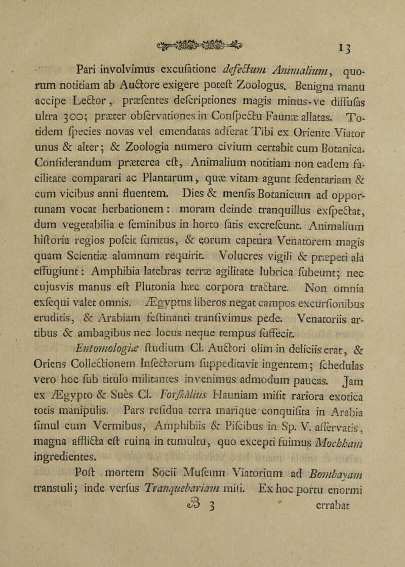 Pari involvimus excufatione defectum Animalium, quo¬ rum notitiam ab AuCtore exigere poteft Zoologus. Benigna manu accipe Leftor, praffentes defcriptiones magis minus-ve diffufas ultra 300; praeter obfervationes in ConfpeCtu Faunte allatas* To¬ tidem fpecies novas vel emendatas adferat Tibi ex Oriente Viator unus & alter; & Zoologia numero civium certabit cum Botanica. Confiderandum praeterea eft, Animalium notitiam non eadem fa¬ cilitate comparari ac Plantarum , quae vitam agunt fedentariam & cum vicibus anni fluentem. Dies & menfis Botanicum ad oppor¬ tunam vocat herbationem: moram deinde tranquillus exfpeCtat, dum vegetabilia e feminibus in horto fatis excrefcunt. Animalium hiftoria regios pofcit fumtus, & eorum captura Venatorem magis quam Scientis alumnum requirit. Volucres vigili & praepeti ala effugiunt: Amphibia latebras terrae agilitate lubrica fubeunt; nec cujusvis manus eft Plutonia hsc corpora tractare. Non omnia exfequi valet omnis. fEgyptus liberos negat campos excurfionibus eruditis, & Arabiam feftinanti tranfivimus pede. Venatoriis ar¬ tibus & ambagibus nec locus neque tempus fuffecit. Entomologice {ludium Cl. AuCtori olim in deliciis erat, & Oriens Collectionem Infectorum fuppeditavit ingentem; fchedulas vero hoc fub titulo militantes invenimus admodum paucas. Jam ex fEgypto & Sues Cl. Forfkcdim Hauniam mifit rariora exotica totis manipulis. Pars refidua terra marique conquifita in Arabia fimul cum Vermibus, Amphibiis & Pifcibus in Sp. V. affervatis, magna affliCta eft ruina in tumultu, quo excepti fuimus Mochham ingredientes. Poft mortem Socii Mufeum Viatorium ad Bombayam transtuli; inde verfus Tratiquebariam miii. Ex hoc portu enormi e® 3 errabat