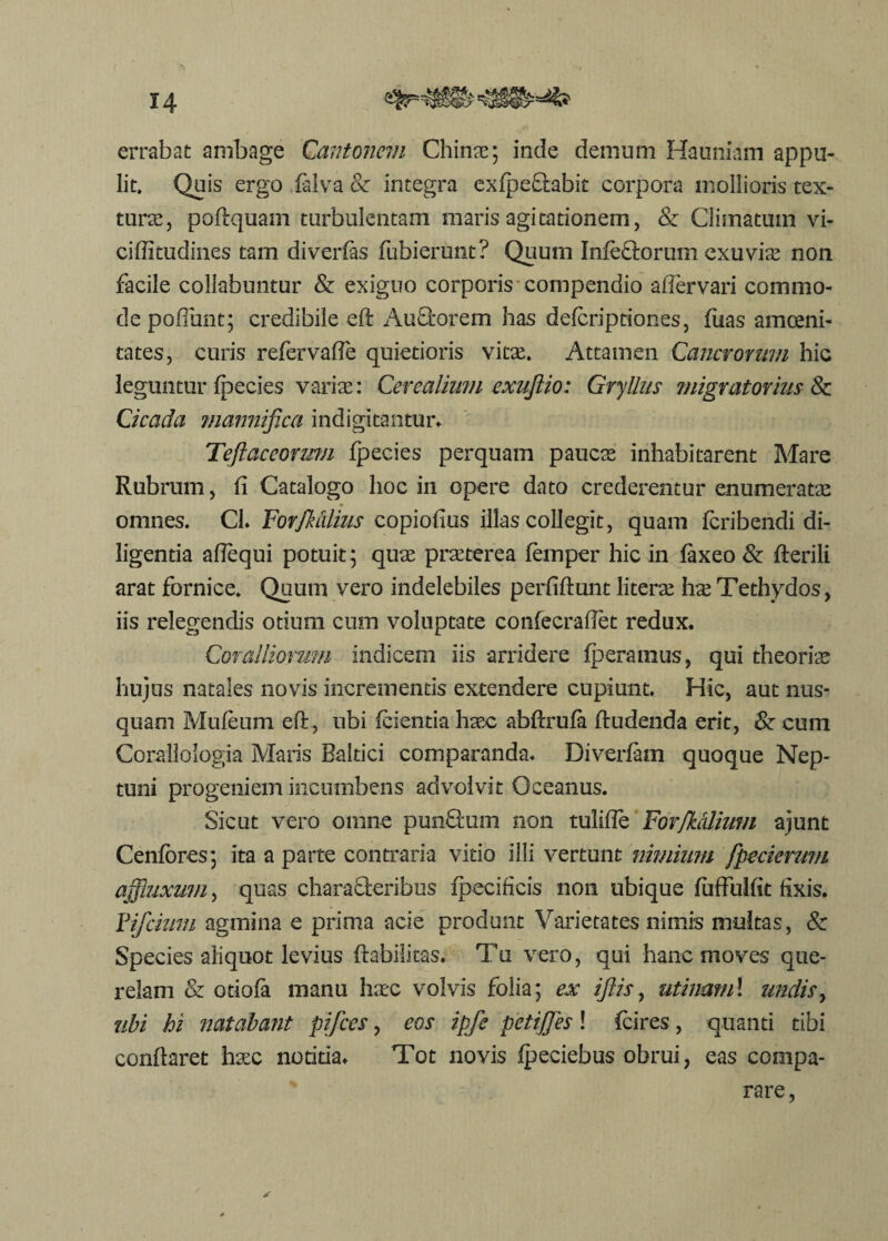 errabat ambage Qantoncvi Cinnae; inde demum Hauniam appu¬ lit. Quis ergo faiva & integra exfpeftabit corpora mollioris tex¬ turae, poftquam turbulentam maris agitationem, & Climatum vi- ciflitudines tam diverfas fubierunt? Quum Infe&orum exuvix non facile collabuntur & exiguo corporis compendio afiervari commo¬ de poliunt; credibile eft Au&orem has defcriptiones, fuas amoeni¬ tates, curis refervaffe quietioris vitae. Attamen Cancrorum hic leguntur fpecies varias: Cerealium exujlio: Gryllus migratorius 8c Cicada marmifica indigitantur* Teftaceorum fpecies perquam paucae inhabitarent Mare Rubrum, fi Catalogo hoc in opere dato crederentur enumeratae omnes. Cl. Forfktilius copiofius illas collegit, quam fcribendi di¬ ligentia affequi potuit; quae praeterea femper hic in faxeo & fterili arat fornice. Quum vero indelebiles perfiftunt literae ha? Tethydos, iis relegendis otium cum voluptate confecrafiet redux. Coralliorum indicem iis arridere (peramus, qui theoriae hujus natales novis incrementis extendere cupiunt. Hic, aut nus¬ quam Mufeum eft, ubi (cientia haec abftrufa ftudenda erit, & cum Corallologia Maris Baltici comparanda. Diverfam quoque Nep¬ tuni progeniem incumbens advolvit Oceanus. Sicut vero omne pun£fcum non tulifle Forfkcdium ajunt Cenfores; ita a parte contraria vitio illi vertunt nimium fpecierztm affluxum, quas characteribus fpecificis non ubique fuffulfit fixis. Vifcium agmina e prima acie produnt Varietates nimis multas, & Species aliquot levius (habilitas. Tu vero, qui hanc moves que¬ relam & otiofa manu haec volvis folia; ex iflis, utinam! undis, ubi hi natabant pifces, eos ipfe petiffes! fcires, quanti tibi conftaret hxc notitia. Tot novis fpeciebus obrui, eas compa¬ rare,